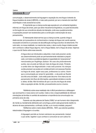 LIBR – 28
Libras
ATIVIDADE 5
comunicação, o desenvolvimento da linguagem e aquisição de uma língua é através da
língua brasileira de sinais (LIBRAS), o mais cedo possível, por ser a maneira de mais fácil
assimilação e mais acessível ao surdo.
É importante que a criança surda seja exposta em um ambiente lingüístico
informal, em língua de sinais, para que ative mecanismos lingüísticos, os quais favorecerão
na formação de sua consciência através da interação, onde seus questionamentos
e suposições possam ser esclarecidos para a construção e estruturação de seus
pensamentos.
É interessante observarmos que a criança ouvinte, quando chega à
idade escolar, já é possuidora do conhecimento e manejo da língua oral, sendo apenas
necessário envolvê-la no processo de decodificação da língua escrita e do letramento. Por
outro lado, na nossa realidade, na maioria das vezes, o aluno surdo chega à idade escolar
sem conhecer e utilizar língua alguma, nem a língua falada, nem a língua de sinais. Vejamos
o que nos diz Sacks sobre esse assunto.
A língua deve ser introduzida e adquirida o mais cedo possível, senão
seu desenvolvimento pode ser permanentemente retardado e prejudi-
cado,comtodososproblemasligadosàcapacidadede“proposicionar”
mencionados por Hughlings-Jackson. No caso dos profundamente
surdos, isso só pode ser feito por meio da língua de sinais. Portanto,
a surdez deve ser diagnosticada o mais cedo possível. As crianças
surdas precisam ser postas em contato primeiro com pessoas fluentes
na língua de sinais, sejam seus pais, professores ou outros. Assim
que a comunicação por sinais for aprendida – e ela pode ser fluente
aos três anos de idade -, tudo então pode decorrer: livre intercurso de
pensamento,livrefluxodeinformações,aprendizadodaleituraeescrita
e, talvez, da fala. Não há indícios de que o uso de uma língua de sinais
iniba a aquisição da fala. De fato, provavelmente ocorra o inverso.
Refletindo sobre essa realidade não é difícil percebermos a defasagem
que acompanha o nosso aluno com surdez. Cabe a nós a responsabilidade de oferecer
orientações às famílias no sentido de esclarecer a importância da comunicação nos
primeiros anos de vida.
Fazendo uso das palavras de Sacks (1998) “um ser humano não é desprovido
de mente ou mentalmente deficiente sem uma língua, porém está gravemente restrito no
alcance de seus pensamentos, confinado, de fato, a um mundo imediato, pequeno”.
Reflitamos sobre o texto abaixo (BRASIL, 1997), que aborda questões
relacionadas à linguagem e à surdez.
A linguagem permite ao homem estruturar seu pensamento, traduzir
o que sente, registrar o que conhece e comunicar-se com outros ho-
 