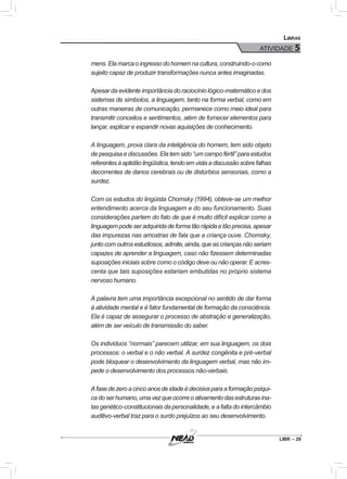 LIBR – 29
Libras
ATIVIDADE 5
mens.Elamarcaoingressodohomemnacultura,construindo-ocomo
sujeito capaz de produzir transformações nunca antes imaginadas.
Apesar da evidente importância do raciocínio lógico-matemático e dos
sistemas de símbolos, a linguagem, tanto na forma verbal, como em
outras maneiras de comunicação, permanece como meio ideal para
transmitir conceitos e sentimentos, além de fornecer elementos para
lançar, explicar e expandir novas aquisições de conhecimento.
A linguagem, prova clara da inteligência do homem, tem sido objeto
de pesquisa e discussões. Ela tem sido “um campo fértil” para estudos
referentesàaptidãolingüística,tendoemvistaadiscussãosobrefalhas
decorrentes de danos cerebrais ou de distúrbios sensoriais, como a
surdez.
Com os estudos do lingüista Chomsky (1994), obteve-se um melhor
entendimento acerca da linguagem e do seu funcionamento. Suas
considerações partem do fato de que é muito difícil explicar como a
linguagempodeseradquiridadeformatãorápidaetãoprecisa,apesar
das impurezas nas amostras de fala que a criança ouve. Chomsky,
juntocomoutrosestudiosos,admite,ainda,queascriançasnãoseriam
capazes de aprender a linguagem, caso não fizessem determinadas
suposições iniciais sobre como o código deve ou não operar. E acres-
centa que tais suposições estariam embutidas no próprio sistema
nervoso humano.
A palavra tem uma importância excepcional no sentido de dar forma
à atividade mental e é fator fundamental de formação da consciência.
Ela é capaz de assegurar o processo de abstração e generalização,
além de ser veículo de transmissão do saber.
Os indivíduos “normais” parecem utilizar, em sua linguagem, os dois
processos: o verbal e o não verbal. A surdez congênita e pré-verbal
pode bloquear o desenvolvimento da linguagem verbal, mas não im-
pede o desenvolvimento dos processos não-verbais.
Afasedezeroacincoanosdeidadeédecisivaparaaformaçãopsíqui-
cadoserhumano,umavezqueocorreoativamentodasestruturasina-
tas genético-constitucionais da personalidade, e a falta do intercâmbio
auditivo-verbal traz para o surdo prejuízos ao seu desenvolvimento.
 