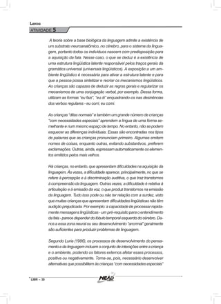 LIBR – 30
Libras
ATIVIDADE 5
A teoria sobre a base biológica da linguagem admite a existência de
um substrato neuroanatômico, no cérebro, para o sistema da lingua-
gem, portanto todos os indivíduos nascem com predisposição para
a aquisição da fala. Nesse caso, o que se deduz é a existência de
uma estrutura lingüística latente responsável pelos traços gerais da
gramática universal (universais lingüísticos). A exposição a um am-
biente lingüístico é necessária para ativar a estrutura latente e para
que a pessoa possa sintetizar e recriar os mecanismos lingüísticos.
As crianças são capazes de deduzir as regras gerais e regularizar os
mecanismos de uma conjugação verbal, por exemplo. Dessa forma,
utilizam as formas “eu fazi”, “eu di” enquadrando-os nas desinências
dos verbos regulares - eu corri, eu comi.
As crianças “ditas normais” e também um grande número de crianças
“com necessidades especiais” aprendem a língua de uma forma se-
melhante e num mesmo espaço de tempo. No entanto, não se podem
esquecer as diferenças individuais. Essas são encontradas nos tipos
de palavras que as crianças pronunciam primeiro. Algumas emitem
nomes de coisas, enquanto outras, evitando substantivos, preferem
exclamações. Outras, ainda, expressam automaticamente os elemen-
tos emitidos pelos mais velhos.
Há crianças, no entanto, que apresentam dificuldades na aquisição da
linguagem. Às vezes, a dificuldade aparece, principalmente, no que se
refere à percepção e à discriminação auditiva, o que traz transtornos
à compreensão da linguagem. Outras vezes, a dificuldade é relativa à
articulação e à emissão da voz, o que produz transtornos na emissão
da linguagem. Tudo isso pode ou não ter relação com a surdez, visto
que muitas crianças que apresentam dificuldades lingüísticas não têm
audição prejudicada. Por exemplo: a capacidade de processar rapida-
mente mensagens lingüísticas - um pré-requisito para o entendimento
dafala-parecedependerdolóbulotemporalesquerdodo cérebro.Da-
nos a essa zona neural ou seu desenvolvimento “anormal” geralmente
são suficientes para produzir problemas de linguagem.
Segundo Luria (1986), os processos de desenvolvimento do pensa-
mentoedalinguagemincluemoconjuntodeinteraçõesentreacriança
e o ambiente, podendo os fatores externos afetar esses processos,
positiva ou negativamente. Torna-se, pois, necessário desenvolver
alternativasquepossibilitemàscrianças“comnecessidadesespeciais”
 