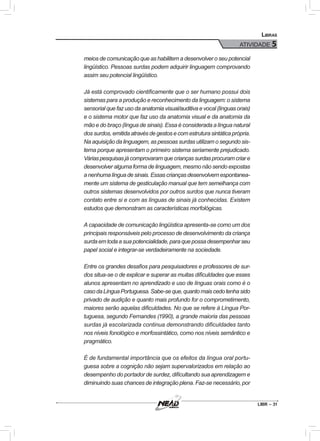 LIBR – 31
Libras
ATIVIDADE 5
meios de comunicação que as habilitem a desenvolver o seu potencial
lingüístico. Pessoas surdas podem adquirir linguagem comprovando
assim seu potencial lingüístico.
Já está comprovado cientificamente que o ser humano possui dois
sistemas para a produção e reconhecimento da linguagem: o sistema
sensorial que faz uso da anatomia visual/auditiva e vocal (línguas orais)
e o sistema motor que faz uso da anatomia visual e da anatomia da
mão e do braço (língua de sinais). Essa é considerada a língua natural
dos surdos, emitida através de gestos e com estrutura sintática própria.
Na aquisição da linguagem, as pessoas surdas utilizam o segundo sis-
tema porque apresentam o primeiro sistema seriamente prejudicado.
Váriaspesquisasjácomprovaramquecriançassurdasprocuramcriare
desenvolver alguma forma de linguagem, mesmo não sendo expostas
anenhumalínguadesinais.Essascriançasdesenvolvemespontanea-
mente um sistema de gesticulação manual que tem semelhança com
outros sistemas desenvolvidos por outros surdos que nunca tiveram
contato entre si e com as línguas de sinais já conhecidas. Existem
estudos que demonstram as características morfológicas.
A capacidade de comunicação lingüística apresenta-se como um dos
principais responsáveis pelo processo de desenvolvimento da criança
surdaemtodaasuapotencialidade,paraquepossadesempenharseu
papel social e integrar-se verdadeiramente na sociedade.
Entre os grandes desafios para pesquisadores e professores de sur-
dos situa-se o de explicar e superar as muitas dificuldades que esses
alunos apresentam no aprendizado e uso de línguas orais como é o
casodaLínguaPortuguesa.Sabe-seque,quantomaiscedotenhasido
privado de audição e quanto mais profundo for o comprometimento,
maiores serão aquelas dificuldades. No que se refere à Língua Por-
tuguesa, segundo Fernandes (1990), a grande maioria das pessoas
surdas já escolarizada continua demonstrando dificuldades tanto
nos níveis fonológico e morfossintático, como nos níveis semântico e
pragmático.
É de fundamental importância que os efeitos da língua oral portu-
guesa sobre a cognição não sejam supervalorizados em relação ao
desempenho do portador de surdez, dificultando sua aprendizagem e
diminuindo suas chances de integração plena. Faz-se necessário, por
 