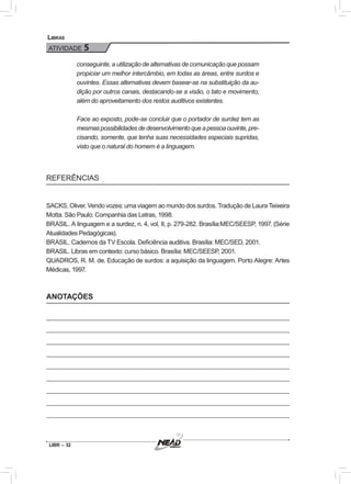 LIBR – 32
Libras
ATIVIDADE 5
conseguinte, a utilização de alternativas de comunicação que possam
propiciar um melhor intercâmbio, em todas as áreas, entre surdos e
ouvintes. Essas alternativas devem basear-se na substituição da au-
dição por outros canais, destacando-se a visão, o tato e movimento,
além do aproveitamento dos restos auditivos existentes.
Face ao exposto, pode-se concluir que o portador de surdez tem as
mesmaspossibilidadesdedesenvolvimentoqueapessoaouvinte,pre-
cisando, somente, que tenha suas necessidades especiais supridas,
visto que o natural do homem é a linguagem.
REFERÊNCIAS
SACKS, Oliver. Vendo vozes: uma viagem ao mundo dos surdos. Tradução de Laura Teixeira
Motta. São Paulo: Companhia das Letras, 1998.
BRASIL. A linguagem e a surdez, n. 4, vol. II, p. 279-282. Brasília:MEC/SEESP, 1997. (Série
Atualidades Pedagógicas).
BRASIL. Cadernos da TV Escola. Deficiência auditiva. Brasília: MEC/SED, 2001.
BRASIL. Libras em contexto: curso básico. Brasília: MEC/SEESP, 2001.
QUADROS, R. M. de. Educação de surdos: a aquisição da linguagem. Porto Alegre: Artes
Médicas, 1997.
ANOTAÇÕES
 