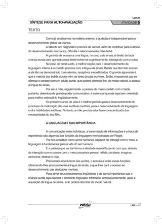 LIBR – 33
Libras
ATIVIDADE 6SÍNTESE PARA AUTO-AVALIAÇÃO
TEXTO
Como já analisamos na matéria anterior, a audição é indispensável para o
desenvolvimento global da criança.
A falta de um diagnóstico precoce de surdez, além de contribuir para o atraso
do desenvolvimento da criança, dificulta o relacionamento mãe-bebê.
A garantia de acesso a uma língua, no caso a de sinais, é direito de toda
criança surda para que ela possa desenvolver-se cognitivamente, interagindo com o outro.
No caso do bebê surdo, a melhor opção para o desenvolvimento da
linguagem interna é o contato precoce com a língua de sinais. Bebês que têm tido acesso
a ela têm se demonstrado mais atentos, receptivos e equilibrados. O grande agravante é
que a maioria dos bebês surdos vêm de lares de pais ouvintes. Então, é essencial que se
ofereça o contato com um adulto surdo, que poderá oferecer-lhe, de modo natural, o acesso
à língua de sinais.
Por ser a mãe, regularmente, a pessoa de maior contato com o bebê,
portanto, detentora de grande poder comunicativo, é essencial que ela seja bem orientada
para melhor estimulá-lo lingüisticamente.
Os primeiros anos de vida é o melhor período para o desenvolvimento do
processo de maturação das vias auditivas centrais, para o desenvolvimento da linguagem
oral e habilidades auditivas. Portanto, a mãe precisa estar bem conscientizada das
necessidades do seu filho.
A LINGUAGEM E SUA IMPORTÂNCIA
A comunicação entre indivíduos, a transmissão de informações e a troca de
experiência são algumas das funções da linguagem mencionadas por Piaget.
Por nos constituir como seres humanos capazes de interagir com o meio, a
linguagem é fundamental para a vida do ser humano.
É a palavra que vai dar forma a atividade mental fazendo com que, através
da interação com o outro e com o meio possamos pensar, refletir, ponderar, imaginar,
raciocinar, abstrair e criar.
Precisamos oportunizar aos surdos, o acesso a todas essas funções,
oferecendo-lhes precocemente a língua de sinais, a qual lhes dará o acesso ao
desenvolvimento das atividades mentais.
Para ativar seus mecanismos lingüísticos é de suma importância que a
criança surda seja exposta a ambiente lingüístico informal e, conseqüentemente, após a
aquisição da língua de sinais, tudo poderá decorrer de modo natural.
 