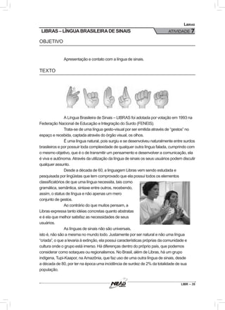 LIBR – 35
Libras
ATIVIDADE 7LIBRAS – LÍNGUA BRASILEIRA DE SINAIS
OBJETIVO
Apresentação e contato com a língua de sinais.
TEXTO
A Língua Brasileira de Sinais – LIBRAS foi adotada por votação em 1993 na
Federação Nacional de Educação e Integração do Surdo (FENEIS).
Trata-se de uma língua gesto-visual por ser emitida através de “gestos” no
espaço e recebida, captada através do órgão visual, os olhos.
É uma língua natural, pois surgiu e se desenvolveu naturalmente entre surdos
brasileiros e por possuir toda complexidade de qualquer outra língua falada, cumprindo com
o mesmo objetivo, que é o de transmitir um pensamento e desenvolver a comunicação, ela
é viva e autônoma. Através da utilização da língua de sinais os seus usuários podem discutir
qualquer assunto.
Desde a década de 60, a linguagem Libras vem sendo estudada e
pesquisada por lingüistas que tem comprovado que ela possui todos os elementos
classificatórios de que uma língua necessita, tais como
gramática, semântica, sintaxe entre outros, recebendo,
assim, o status de língua e não apenas um mero
conjunto de gestos.
Ao contrário do que muitos pensam, a
Libras expressa tanto idéias concretas quanto abstratas
e é ela que melhor satisfaz as necessidades de seus
usuários.
As línguas de sinais não são universais,
isto é, não são a mesma no mundo todo. Justamente por ser natural e não uma língua
“criada”, o que a levaria à extinção, ela possui características próprias da comunidade e
cultura onde o grupo está imerso. Há diferenças dentro do próprio país, que podemos
considerar como sotaques ou regionalismos. No Brasil, além de Libras, há um grupo
indígena, Tupi-Kaapor, na Amazônia, que faz uso de uma outra língua de sinais, desde
a década de 80, por ter na época uma incidência de surdez de 2% da totalidade de sua
população.
 