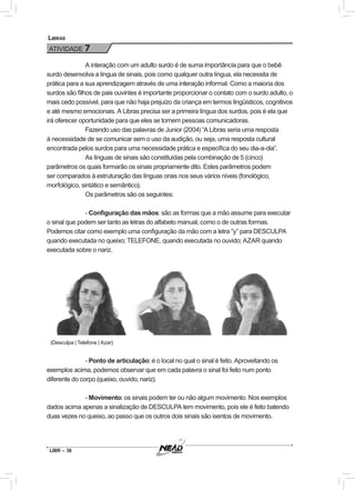 LIBR – 36
Libras
ATIVIDADE 7
A interação com um adulto surdo é de suma importância para que o bebê
surdo desenvolva a língua de sinais, pois como qualquer outra língua, ela necessita de
prática para a sua aprendizagem através de uma interação informal. Como a maioria dos
surdos são filhos de pais ouvintes é importante proporcionar o contato com o surdo adulto, o
mais cedo possível, para que não haja prejuízo da criança em termos lingüísticos, cognitivos
e até mesmo emocionais. A Libras precisa ser a primeira língua dos surdos, pois é ela que
irá oferecer oportunidade para que eles se tornem pessoas comunicadoras.
Fazendo uso das palavras de Junior (2004) “A Libras seria uma resposta
à necessidade de se comunicar sem o uso da audição, ou seja, uma resposta cultural
encontrada pelos surdos para uma necessidade prática e específica do seu dia-a-dia”.
As línguas de sinais são constituídas pela combinação de 5 (cinco)
parâmetros os quais formarão os sinais propriamente dito. Estes parâmetros podem
ser comparados à estruturação das línguas orais nos seus vários níveis (fonológico,
morfológico, sintático e semântico).
Os parâmetros são os seguintes:
- Configuração das mãos: são as formas que a mão assume para executar
o sinal que podem ser tanto as letras do alfabeto manual, como o de outras formas.
Podemos citar como exemplo uma configuração da mão com a letra “y” para DESCULPA
quando executada no queixo; TELEFONE, quando executada no ouvido; AZAR quando
executada sobre o nariz.
(Desculpa | Telefone | Azar)
- Ponto de articulação: é o local no qual o sinal é feito. Aproveitando os
exemplos acima, podemos observar que em cada palavra o sinal foi feito num ponto
diferente do corpo (queixo, ouvido, nariz).
- Movimento: os sinais podem ter ou não algum movimento. Nos exemplos
dados acima apenas a sinalização de DESCULPA tem movimento, pois ele é feito batendo
duas vezes no queixo, ao passo que os outros dois sinais são isentos de movimento.
 