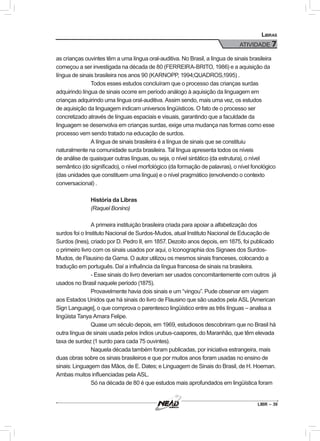 LIBR – 39
Libras
ATIVIDADE 7
as crianças ouvintes têm a uma língua oral-auditiva. No Brasil, a língua de sinais brasileira
começou a ser investigada na década de 80 (FERREIRA-BRITO, 1986) e a aquisição da
língua de sinais brasileira nos anos 90 (KARNOPP, 1994;QUADROS,1995) .
Todos esses estudos concluíram que o processo das crianças surdas
adquirindo língua de sinais ocorre em período análogo à aquisição da linguagem em
crianças adquirindo uma língua oral-auditiva. Assim sendo, mais uma vez, os estudos
de aquisição da linguagem indicam universos lingüísticos. O fato de o processo ser
concretizado através de línguas espaciais e visuais, garantindo que a faculdade da
linguagem se desenvolva em crianças surdas, exige uma mudança nas formas como esse
processo vem sendo tratado na educação de surdos.
A língua de sinais brasileira é a língua de sinais que se constituiu
naturalmente na comunidade surda brasileira. Tal língua apresenta todos os níveis
de análise de quaisquer outras línguas, ou seja, o nível sintático (da estrutura), o nível
semântico (do significado), o nível morfológico (da formação de palavras), o nível fonológico
(das unidades que constituem uma língua) e o nível pragmático (envolvendo o contexto
conversacional) .
História da Libras
(Raquel Bonino)
A primeira instituição brasileira criada para apoiar a alfabetização dos
surdos foi o Instituto Nacional de Surdos-Mudos, atual Instituto Nacional de Educação de
Surdos (Ines), criado por D. Pedro II, em 1857. Dezoito anos depois, em 1875, foi publicado
o primeiro livro com os sinais usados por aqui, o Iconographia dos Signaes dos Surdos-
Mudos, de Flausino da Gama. O autor utilizou os mesmos sinais franceses, colocando a
tradução em português. Daí a influência da língua francesa de sinais na brasileira.
- Esse sinais do livro deveriam ser usados concomitantemente com outros já
usados no Brasil naquele período (1875).
Provavelmente havia dois sinais e um “vingou”. Pude observar em viagem
aos Estados Unidos que há sinais do livro de Flausino que são usados pela ASL [American
Sign Language], o que comprova o parentesco lingüístico entre as três línguas – analisa a
lingüista Tanya Amara Felipe.
Quase um século depois, em 1969, estudiosos descobriram que no Brasil há
outra língua de sinais usada pelos índios urubus-caapores, do Maranhão, que têm elevada
taxa de surdez (1 surdo para cada 75 ouvintes).
Naquela década também foram publicadas, por iniciativa estrangeira, mais
duas obras sobre os sinais brasileiros e que por muitos anos foram usadas no ensino de
sinais: Linguagem das Mãos, de E. Dates; e Linguagem de Sinais do Brasil, de H. Hoeman.
Ambas muitos influenciadas pela ASL.
Só na década de 80 é que estudos mais aprofundados em lingüística foram
 