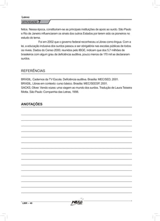 LIBR – 40
Libras
ATIVIDADE 7
feitos. Nessa época, constituíram-se as principais instituições de apoio ao surdo. São Paulo
e Rio de Janeiro influenciaram os sinais dos outros Estados por terem sido os pioneiros no
estudo do tema.
Foi em 2002 que o governo federal reconheceu a Libras como língua. Com a
lei, a educação inclusiva dos surdos passou a ser obrigatória nas escolas públicas de todos
os níveis. Dados do Censo 2000, reunidos pelo IBGE, indicam que dos 5,7 milhões de
brasileiros com algum grau de deficiência auditiva, pouco menos de 170 mil se declararam
surdos.
REFERÊNCIAS
BRASIL. Cadernos da TV Escola. Deficiência auditiva. Brasília: MEC/SED, 2001.
BRASIL. Libras em contexto: curso básico. Brasília: MEC/SEESP, 2001.
SACKS, Oliver. Vendo vozes: uma viagem ao mundo dos surdos. Tradução de Laura Teixeira
Motta. São Paulo: Companhia das Letras, 1998.
ANOTAÇÕES
 