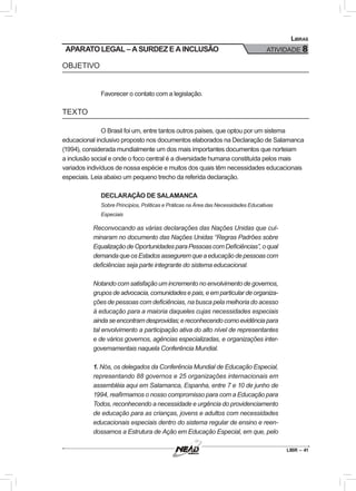 LIBR – 41
Libras
ATIVIDADE 8
OBJETIVO
Favorecer o contato com a legislação.
TEXTO
O Brasil foi um, entre tantos outros países, que optou por um sistema
educacional inclusivo proposto nos documentos elaborados na Declaração de Salamanca
(1994), considerada mundialmente um dos mais importantes documentos que norteiam
a inclusão social e onde o foco central é a diversidade humana constituída pelos mais
variados indivíduos de nossa espécie e muitos dos quais têm necessidades educacionais
especiais. Leia abaixo um pequeno trecho da referida declaração.
DECLARAÇÃO DE SALAMANCA
Sobre Princípios, Políticas e Práticas na Área das Necessidades Educativas
Especiais
Reconvocando as várias declarações das Nações Unidas que cul-
minaram no documento das Nações Unidas “Regras Padrões sobre
EqualizaçãodeOportunidadesparaPessoascomDeficiências”,oqual
demandaqueosEstadosasseguremqueaeducaçãodepessoascom
deficiências seja parte integrante do sistema educacional.
Notando com satisfação um incremento no envolvimento de governos,
gruposdeadvocacia,comunidadesepais,eemparticulardeorganiza-
ções de pessoas com deficiências, na busca pela melhoria do acesso
à educação para a maioria daqueles cujas necessidades especiais
aindaseencontramdesprovidas;ereconhecendocomoevidênciapara
tal envolvimento a participação ativa do alto nível de representantes
e de vários governos, agências especializadas, e organizações inter-
governamentais naquela Conferência Mundial.
1. Nós, os delegados da Conferência Mundial de Educação Especial,
representando 88 governos e 25 organizações internacionais em
assembléia aqui em Salamanca, Espanha, entre 7 e 10 de junho de
1994, reafirmamos o nosso compromisso para com a Educação para
Todos, reconhecendo a necessidade e urgência do providenciamento
de educação para as crianças, jovens e adultos com necessidades
educacionais especiais dentro do sistema regular de ensino e reen-
dossamos a Estrutura de Ação em Educação Especial, em que, pelo
APARATO LEGAL – A SURDEZ E A INCLUSÃO
 