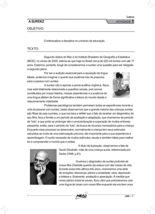 LIBR – 7
Libras
ATIVIDADE 1A SURDEZ
OBJETIVO
Contextualizar a disciplina no universo da educação.
TEXTO
Segundo dados do Mec e do Instituto Brasileiro de Geografia e Estatística
(IBGE), no censo de 2000, estima-se que haja no Brasil cerca de 520 mil surdos com até 17
anos. Estamos, portanto, longe de considerarmos a surdez uma questão para ser relegada
a segundo plano.
	Por ser a audição essencial para a aquisição da língua
falada, podemos imaginar o quanto sua ausência traz de prejuízos
para a pessoa com surdez.
	A surdez não é apenas a perda auditiva orgânica, física,
mas está totalmente relacionada a questões sociais, pois somos
constituídos por nossa história, nossas experiências e a ausência de
uma língua afetam de forma significativa a leitura do mundo desde o
relacionamento mãe/bebê.
	Problemas psicológicos também permeiam todas as experiências durante a
vida da pessoa com surdez, basta observarmos que a grande maioria das crianças surdas
são filhas de pais ouvintes, o que nos leva a refletir que o fato de receber um diagnóstico de
seu filho, leva a família a um período de aceitação e adaptação, que chamamos de período
de “luto”, e que pode se prolongar até a conscientização e superação de muitos entraves,
passando, então, para o período da “luta”, da busca de recursos necessários para a criança.
Enquanto esse processo se desenvolve, normalmente a criança tem seus estímulos
reduzidos ao invés de uma estimulação precoce, tão importante para a sua experiência e
aprendizagem. O surdo necessita de muitos estímulos visuais e também táteis para melhor
ler e compreender o mundo que o rodeia.
	 A título de ilustração, observemos a fala de
Sarah Elizabeth, mãe de uma criança surda, referenciada por
Sacks (1998, p.81):
Ouvimos o diagnóstico da surdez profunda de
nossa filha Charlotte quando ela estava com dez meses de vida.
Durante esses três últimos três anos, vivenciamos uma série
de emoções: descrença, pânico e ansiedade, raiva, depressão
e tristeza e, finalmente, aceitação e apreciação. À medida que
nosso pânico inicial se esvaiu, ficou claro que precisávamos usar
uma língua de sinais com nossa filha enquanto ela era bem nova.
 