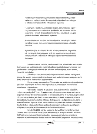 LIBR – 43
Libras
ATIVIDADE 8
•estabeleçammecanismosparticipatóriosedescentralizadosparapla-
nejamento, revisão e avaliação de provisão educacional para crianças
e adultos com necessidades educacionais especiais.
• encorajem e facilitem a participação de pais, comunidades e organi-
zações de pessoas portadoras de deficiências nos processos de pla-
nejamento e tomada de decisão concernentes à provisão de serviços
para necessidades educacionais especiais.
• invistam maiores esforços em estratégias de identificação e inter-
venção precoces, bem como nos aspectos vocacionais da educação
inclusiva.
• garantam que, no contexto de uma mudança sistêmica, programas
de treinamento de professores, tanto em serviço como durante a for-
mação, incluam a provisão de educação especial dentro das escolas
inclusivas.
A inclusão destas pessoas, não só nas escolas, mas em toda a sociedade,
favorecendo sua participação ativa na constituição da igualdade de oportunidades, vem
garantir-lhes a formação de cidadãos que têm seus direitos legais e, acima de tudo,
humanos, respeitados.
A inclusão é uma responsabilidade governamental e incluir não significa
apenas dar acesso, mas principalmente oferecer todo apoio necessário para que o aluno
tenha condições de permanência e continuidade.
Frente a esses pressupostos pôde-se notar que as leis, decretos e diretrizes
passaram a contemplar de modo mais significativo as pessoas com necessidades
especiais de todas as áreas.
O Conselho Nacional de Educação aprovou a Resolução n.02/2001,
onde no seu parágrafo 2º do art.12 podemos ver a ênfase dada aos alunos surdos nos
seguintes dizeres: “Deve ser assegurada, no processo educativo de alunos que apresentam
dificuldades de sinalização diferenciadas dos demais educandos, a acessibilidade aos
conteúdos curriculares mediante a utilização de linguagens e códigos aplicáveis, como o
sistema Braille e a língua de sinais, sem o prejuízo do aprendizado da língua portuguesa,
facultando-lhes e às suas famílias a opção pela abordagem pedagógica que julgarem
adequada, ouvidos os profissionais especializados em cada caso”.
Em abril de 2002, o então presidente da república, Fernando Henrique
Cardoso, sancionou a lei de n.1.0436 que veio reconhecer a Língua Brasileira de Sinais
(LIBRAS) como meio legal de comunicação e expressão, constituindo um sistema
lingüístico de transmissão de idéias e fatos nas comunidades de pessoas surdas do Brasil.
 