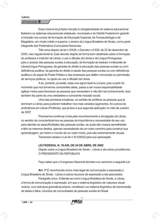 LIBR – 44
Libras
ATIVIDADE 8
Essa mesma lei já fazia menção à obrigatoriedade do sistema educacional
federal e os sistemas educacionais estaduais, municipais e do Distrito Federal em garantir
a inclusão nos cursos de formação de Educação Especial, de Fonoaudiologia e de
Magistério, em níveis médio e superior, o ensino da Língua Brasileira de Sinais, como parte
integrante dos Parâmetros Curriculares Nacionais.
Três anos depois da lei n.10436, o Decreto n.5.626, de 22 de dezembro de
2005, veio regulamentá-la. Este decreto dispõe de forma bem detalhada sobre a formação
do professor e instrutor de Libras; o uso e difusão da Libras e da Língua Portuguesa
para o acesso das pessoas surdas à educação; da formação do tradutor e intérprete de
Libras/Língua Portuguesa; da garantia do direito à educação das pessoas surdas ou com
deficiência auditiva; da garantia do direito à saúde das pessoas surdas ou com deficiência
auditiva e do papel do Poder Público e das empresas que detêm concessão ou permissão
de serviços públicos, no apoio ao uso e difusão da Libras.
A lei, portanto, já existe, resta-nos agora fazê-la cumprir, pois a partir do
momento que nos tornamos conscientes delas, passa a ser nossa responsabilidade
agilizar meios para favorecer as pessoas que necessitam e não têm tal conhecimento. Isso
também faz parte de uma verdadeira e consciente inclusão social.
Uma das primeiras iniciativas, no sentido de certificar as pessoas que já
dominam a Libras para poderem trabalhar nos mais variados segmentos, foi a prova de
proficiência em Libras (Prolibras), que já teve a sua segunda aplicação no mês de outubro
de 2007.
Precisamos continuar a luta pelo reconhecimento e divulgação da Libras,
no sentido de conscientizarmos as pessoas da importância e necessidade de seu uso
para atender as especificidades das pessoas surdas, as quais são nossos semelhantes
e têm os mesmos direitos, apenas necessitando de um outro caminho para construir sua
aprendizagem, por lerem o mundo de um outro modo, pois são extremamente visuais.
Transcrevo abaixo a Lei de n.10.436/02 para sua apreciação.
LEI FEDERAL N. 10.436, DE 24 DE ABRIL DE 2002
Dispõe sobre a Língua Brasileira de Sinais – Libras e dá outras providências.
O PRESIDENTE DA REPÚBLICA
Faço saber que o Congresso Nacional decreta e eu sanciono a seguinte Lei:
Art. 1º É reconhecida como meio legal de comunicação e expressão a
Língua Brasileira de Sinais - Libras e outros recursos de expressão a ela associados.
Parágrafo único. Entende-se como Língua Brasileira de Sinais, a Libras,
a forma de comunicação e expressão, em que o sistema lingüístico de natureza visual-
motora, com estrutura gramatical própria, constituem um sistema lingüístico de transmissão
de idéias e fatos, oriundos de comunidades de pessoas surdas do Brasil.
 