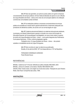 LIBR – 45
Libras
ATIVIDADE 8
Art. 2º Deve ser garantido, por parte do poder público em geral e empresas
concessionárias de serviços públicos, formas institucionalizadas de apoiar ao uso e difusão
da Língua Brasileira de Sinais – Libras como meio de comunicação objetiva e de utilização
corrente das comunidades surdas do Brasil.
Art. 3º As instituições públicas e empresas concessionárias de serviços
públicos de assistência à saúde devem garantir atendimento e tratamento adequado aos
portadores de deficiência auditiva, de acordo com as normas legais em vigor.
Art. 4º O sistema educacional federal e os sistemas educacionais estaduais,
municipais e do Distrito Federal devem garantir a inclusão nos cursos de formação de
Educação Especial, de Fonoaudiologia e de Magistério, em seus níveis médio e superior,
do ensino da Língua Brasileira de Sinais – Libras – como parte integrante dos Parâmetros
Curriculares Nacionais – PCNs, conforme legislação vigente.
Parágrafo único. A Língua Brasileira de Sinais – Libras – não poderá
substituir a modalidade escrita da Língua Portuguesa.
Art. 5º Esta Lei entra em vigor na data de sua publicação.
Brasília, 24 de abril de 2002; 181º da Independência e 114º da República.
FERNANDO HENRIQUE CARDOSO
Paulo Renato Souza
REFERÊNCIAS
BRASIL. Cadernos da TV Escola. Deficiência auditiva. Brasília: MEC/SED, 2001.
BRASIL. Libras em contexto: curso básico. Brasília: MEC/SEESP, 2001.
SACKS, Oliver. Vendo vozes: uma viagem ao mundo dos surdos. Tradução de Laura Teixeira
Motta. São Paulo: Companhia das Letras, 1998.
ANOTAÇÕES
 