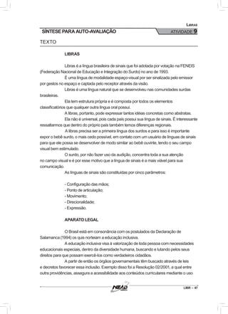 LIBR – 47
Libras
ATIVIDADE 9
TEXTO
LIBRAS
Libras é a língua brasileira de sinais que foi adotada por votação na FENEIS
(Federação Nacional de Educação e Integração do Surdo) no ano de 1993.
É uma língua de modalidade espaço-visual por ser sinalizada pelo emissor
por gestos no espaço e captada pelo receptor através da visão.
Libras é uma língua natural que se desenvolveu nas comunidades surdas
brasileiras.
Ela tem estrutura própria e é composta por todos os elementos
classificatórios que qualquer outra língua oral possui.
A libras, portanto, pode expressar tantos idéias concretas como abstratas.
Ela não é universal, pois cada país possui sua língua de sinais. É interessante
ressaltarmos que dentro do próprio país também temos diferenças regionais.
	A libras precisa ser a primeira língua dos surdos e para isso é importante
expor o bebê surdo, o mais cedo possível, em contato com um usuário de línguas de sinais
para que ele possa se desenvolver de modo similar ao bebê ouvinte, tendo o seu campo
visual bem estimulado.
O surdo, por não fazer uso da audição, concentra toda a sua atenção
no campo visual e é por esse motivo que a língua de sinais é a mais viável para sua
comunicação.
As línguas de sinais são constituídas por cinco parâmetros:
- Configuração das mãos;
- Ponto de articulação;
- Movimento;
- Direcionalidade;
- Expressão.
APARATO LEGAL
O Brasil está em consonância com os postulados da Declaração de
Salamanca (1994) os quis norteiam a educação inclusiva.
A educação inclusiva visa à valorização de toda pessoa com necessidades
educacionais especiais, dentro da diversidade humana, buscando e lutando pelos seus
direitos para que possam exercê-los como verdadeiros cidadãos.
A partir de então os órgãos governamentais têm buscado através de leis
e decretos favorecer essa inclusão. Exemplo disso foi a Resolução 02/2001, a qual entre
outra providências, assegura a acessibilidade aos conteúdos curriculares mediante o uso
SÍNTESE PARA AUTO-AVALIAÇÃO
 