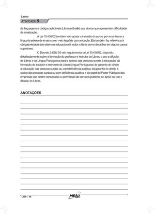 LIBR – 48
Libras
ATIVIDADE 9
de linguagens e códigos aplicáveis (Libras e Braille) aos alunos que apresentam dificuldade
de sinalização.
A Lei 10.436/02 também veio apoiar a inclusão do surdo, por reconhecer a
língua brasileira de sinais como meio legal de comunicação. Ela também faz referência à
obrigatoriedade dos sistemas educacionais incluir a libras como disciplina em alguns cursos
superiores.
O Decreto 5.626/ 05 veio regulamentar a Lei 10.436/02, dispondo
detalhadamente sobre a formação do professor e instrutor de Libras; o uso e difusão
de Libras e da Língua Portuguesa para o acesso das pessoas surdas à educação; da
formação do tradutor e intérprete de Libras/Língua Portuguesa; da garantia do direito
à educação das pessoas surdas ou com deficiência auditiva; da garantia do direito à
saúde das pessoas surdas ou com deficiência auditiva e do papel do Poder Público e das
empresas que detêm concessão ou permissão de serviços públicos, no apoio ao uso e
difusão de Libras.
ANOTAÇÕES
 