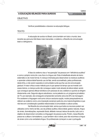 LIBR – 49
Libras
ATIVIDADE 10A EDUCAÇÃO BÍLINGÜE PARA SURDOS
OBJETIVO
Verificar possibilidades e deveres na educação bilingue.
TEXTO
A educação de surdos no Brasil, como também em todo o mundo, teve
durante seu percurso três fases mais marcantes: o oralismo, a filosofia da comunicação
total e o bilingüismo.
A fase do oralismo visa a “recuperação” da pessoa com “deficiência auditiva”
e como o próprio nome diz o seu foco é a língua oral. Esta é trabalhada através de treino
sistemático e de modo formal. A criança é treinada para desenvolver os resíduos auditivos
e aprender a leitura labial fazendo uso da fala, sendo aconselhado, pelos profissionais
desta linha, a não serem expostos à comunidade surda que faz uso de comunicação
gestual. A maior crítica a esse método puro é que apesar do tempo que se investe com
esses treinos, a criança surda não consegue captar muito através da leitura labial, sendo
que consegue apenas efetuar tal leitura com pessoas do seu cotidiano e quando se dirigem
diretamente a ela. Segundo alguns estudiosos, numa palestra ou um programa jornalístico
de TV, por exemplo, ela conseguirá compreender somente cerca de 20% da mensagem.
Por aceitarem a linguagem oral como única e exclusiva opção, muitos pesquisadores se
referem ao oralismo como uma imposição social por parte de uma maioria lingüística e que
não leva em consideração questões relacionadas à comunidade e cultura surdas.
Na filosofia da comunicação total, vemos que todos os recursos podem ser
utilizados como: treino da fala, uso da prótese auditiva, leitura labial, gestos naturais, língua
de sinais, dramatizações, expressão facial, alfabeto manual, leitura da escrita, tudo com o
objetivo de desenvolver conceitos e a linguagem da pessoa surda. Porém, nessa filosofia
passa-se a utilizar o bimodalismo, o que também não é viável, pois não reconhece a língua
de sinais como uma verdadeira língua. Os profissionais começam a usar o português
 