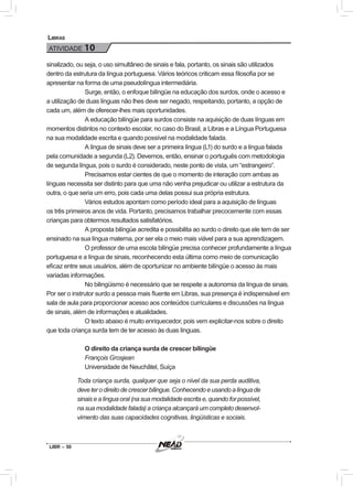 LIBR – 50
Libras
ATIVIDADE 10
sinalizado, ou seja, o uso simultâneo de sinais e fala, portanto, os sinais são utilizados
dentro da estrutura da língua portuguesa. Vários teóricos criticam essa filosofia por se
apresentar na forma de uma pseudolíngua intermediária.
Surge, então, o enfoque bilíngüe na educação dos surdos, onde o acesso e
a utilização de duas línguas não lhes deve ser negado, respeitando, portanto, a opção de
cada um, além de oferecer-lhes mais oportunidades.
A educação bilíngüe para surdos consiste na aquisição de duas línguas em
momentos distintos no contexto escolar, no caso do Brasil, a Libras e a Língua Portuguesa
na sua modalidade escrita e quando possível na modalidade falada.
A língua de sinais deve ser a primeira língua (L1) do surdo e a língua falada
pela comunidade a segunda (L2). Devemos, então, ensinar o português com metodologia
de segunda língua, pois o surdo é considerado, neste ponto de vista, um “estrangeiro”.
Precisamos estar cientes de que o momento de interação com ambas as
línguas necessita ser distinto para que uma não venha prejudicar ou utilizar a estrutura da
outra, o que seria um erro, pois cada uma delas possui sua própria estrutura.
Vários estudos apontam como período ideal para a aquisição de línguas
os três primeiros anos de vida. Portanto, precisamos trabalhar precocemente com essas
crianças para obtermos resultados satisfatórios.
A proposta bilíngüe acredita e possibilita ao surdo o direito que ele tem de ser
ensinado na sua língua materna, por ser ela o meio mais viável para a sua aprendizagem.
O professor de uma escola bilíngüe precisa conhecer profundamente a língua
portuguesa e a língua de sinais, reconhecendo esta última como meio de comunicação
eficaz entre seus usuários, além de oportunizar no ambiente bilíngüe o acesso às mais
variadas informações.
No bilingüismo é necessário que se respeite a autonomia da língua de sinais.
Por ser o instrutor surdo a pessoa mais fluente em Libras, sua presença é indispensável em
sala de aula para proporcionar acesso aos conteúdos curriculares e discussões na língua
de sinais, além de informações e atualidades.
O texto abaixo é muito enriquecedor, pois vem explicitar-nos sobre o direito
que toda criança surda tem de ter acesso às duas línguas.
O direito da criança surda de crescer bilíngüe
François Grosjean
Universidade de Neuchâtel, Suíça
Toda criança surda, qualquer que seja o nível da sua perda auditiva,
deveterodireitodecrescerbílingue.Conhecendoeusandoalínguade
sinais e a língua oral (na sua modalidade escrita e, quando for possível,
na sua modalidade falada) a criança alcançará um completo desenvol-
vimento das suas capacidades cognitivas, lingüísticas e sociais.
 