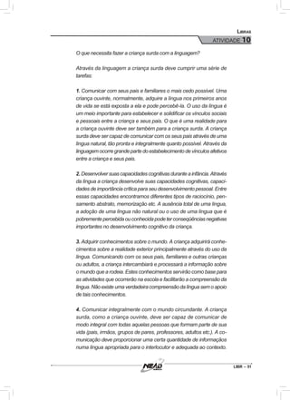 LIBR – 51
Libras
ATIVIDADE 10
O que necessita fazer a criança surda com a linguagem?
Através da linguagem a criança surda deve cumprir uma série de
tarefas:
1. Comunicar com seus pais e familiares o mais cedo possível. Uma
criança ouvinte, normalmente, adquire a língua nos primeiros anos
de vida se está exposta a ela e pode percebê-la. O uso da língua é
um meio importante para estabelecer e solidificar os vínculos sociais
e pessoais entre a criança e seus pais. O que é uma realidade para
a criança ouvinte deve ser também para a criança surda. A criança
surda deve ser capaz de comunicar com os seus pais através de uma
língua natural, tão pronta e integralmente quanto possível. Através da
linguagemocorregrandepartedoestabelecimentodevínculosafetivos
entre a criança e seus pais.
2.Desenvolversuascapacidadescognitivasduranteainfância.Através
da língua a criança desenvolve suas capacidades cognitivas, capaci-
dades de importância crítica para seu desenvolvimento pessoal. Entre
essas capacidades encontramos diferentes tipos de raciocínio, pen-
samento abstrato, memorização etc. A ausência total de uma língua,
a adoção de uma língua não natural ou o uso de uma língua que é
pobrementepercebidaouconhecidapodeterconseqüênciasnegativas
importantes no desenvolvimento cognitivo da criança.
3. Adquirir conhecimentos sobre o mundo. A criança adquirirá conhe-
cimentos sobre a realidade exterior principalmente através do uso da
língua. Comunicando com os seus pais, familiares e outras crianças
ou adultos, a criança intercambiará e processará a informação sobre
o mundo que a rodeia. Estes conhecimentos servirão como base para
as atividades que ocorrerão na escola e facilitarão a compreensão da
língua.Nãoexisteumaverdadeiracompreensãodalínguasemoapoio
de tais conhecimentos.
4. Comunicar integralmente com o mundo circundante. A criança
surda, como a criança ouvinte, deve ser capaz de comunicar de
modo integral com todas aquelas pessoas que formam parte de sua
vida (pais, irmãos, grupos de pares, professores, adultos etc.). A co-
municação deve proporcionar uma certa quantidade de informaçãos
numa língua apropriada para o interlocutor e adequada ao contexto.
 
