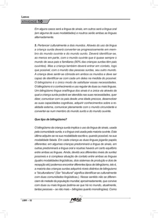 LIBR – 52
Libras
ATIVIDADE 10
Em alguns casos será a língua de sinais, em outros será a língua oral
(em alguma de suas modalidades) e noutros serão ambas as línguas
alternadamente.
5. Pertencer culturalmente a dois mundos. Através do uso da língua
a criança surda deverá converter-se progressivamente em mem-
bro do mundo ouvinte e do mundo surdo. Deverá identificar-se,
ao menos em parte, com o mundo ouvinte que é quase sempre o
mundo de seus pais e familiares (90% das crianças surdas têm pais
ouvintes). Mas a criança também deverá entrar em contato, logo
que possível, com o mundo das pessoas surdas, seu outro mundo.
A criança deve sentir-se cômoda em ambos os mundos e deve ser
capaz de identificar-se com cada um deles na medida do possível.
O bilingüismo é o único modo de satisfazer essas necessidades.
Obilingüismoéoconhecimentoeusoregulardeduasoumaislínguas.
Um bilingüismo língua oral/língua dos sinais é a única via através da
qual a criança surda poderá ser atendida nas suas necessidades, quer
dizer, comunicar com os pais desde uma idade precoce, desenvolver
as suas capacidades cognitivas, adquirir conhecimentos sobre a re-
alidade externa, comunicar plenamente com o mundo circundante e
converter-se num membro do mundo surdo e do mundo ouvinte.
Que tipo de bilingüismo?
O bilingüismo da criança surda implica o uso da língua de sinais, usada
pelacomunidadesurda,ealínguaoralusadapelamaioriaouvinte.Esta
últimaadquire-senasuamodalidadeescritae,quandopossível,nasua
modalidade falada. Em cada criança as duas línguas jogarão papéis
diferentes: em algumas crianças predominará a língua de sinais, em
outras predominará a língua oral e noutras haverá um certo equilíbrio
entre ambas as línguas. Ainda, devido aos diferentes níveis de surdez
possíveis e à complexa situação de contato entre ambas as línguas
(quatro modalidades lingüísticas, dois sistemas de produção e dois de
recepçãoetc)podemosencontrardiferentestiposdebilingüismo,istoé,
a maioria das crianças surdas adquirirá níveis distintos de bilinguismo
e “biculturalismo” (Ser “bicultural” significa identificar-se culturalmente
com duas comunidades lingüísticas.). Nesse sentido não se diferen-
ciamdemetadedapopulaçãomundial,aproximadamente,queconvive
com duas ou mais línguas (estima-se que há no mundo, atualmente,
tantas pessoas – se não mais – bilíngües quanto monolíngües). Como
 