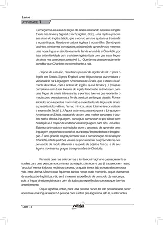 LIBR – 8
Libras
ATIVIDADE 1
Começamos as aulas de língua de sinais estudando em casa o Inglês
Exato em Sinais ( Signed Exact English, SEE), uma réplica precisa
em sinais do inglês falado, que a nosso ver nos ajudaria a transmitir
a nossa língua, literatura e cultura inglesa à nossa filha. Sendo pais
ouvintes, sentíamos esmagados pela tarefa de aprender nós mesmos
uma nova língua e simultaneamente ter de ensiná-la a Charlotte, por
isso, a familiaridade com a sintaxe inglesa fazia com que essa língua
de sinais nos parecesse acessível, (...) Queríamos desesperadamente
acreditar que Charlotte era semelhante a nós.
	 Depois de um ano, decidimos passar da rigidez do SEE para o
Inglês em Sinais (Signed English), uma língua franca que mistura o
vocabulário da Linguagem Americana de Sinais, que é mais visual-
mente descritiva, com a sintaxe do inglês, que é familiar (...) (mas) as
complexas estruturas lineares do inglês falado não se traduzem para
uma língua de sinais interessante, e por isso tivemos que reorientar o
modo como pensávamos a fim de produzir sentenças visuais. Fomos
iniciados nos aspectos mais vívidos e excitantes da língua de sinais:
expressões idiomáticas, humor, mímica, sinais totalmente conceituais
e expressão facial. (...) Agora estamos passando para a Linguagem
Americana de Sinais, estudando-a com uma mulher surda que é usu-
ária nativa dessa linguagem, consegue comunicar-se por sinais sem
hesitação e é capaz de codificar essa linguagem para nós, ouvintes.
Estamos animados e estimulados com o processo de aprender uma
linguagemengenhosaesensível,quepossuiimensabelezaeimagina-
ção. É uma grande alegria perceber que a comunicação de sinais por
Charlotte reflete padrões visuais de pensamento. Surpreendemo-nos
pensando de modo diferente a respeito de objetos físicos, e de seu
lugar e movimento, graças às expressões de Charlotte.
	Por mais que nos esforcemos e tentamos imaginar o que representa a
surdez para uma pessoa nunca vamos conseguir, pois ocorre que já trazemos em nosso
“arquivo” mental todos os registros sonoros, os quais temos tido contato desde nossa
vida intra-uterina. Mesmo que fiquemos surdos neste exato momento, o que chamamos
de surdez pós-lingüística, não será a mesma experiência de um surdo de nascença,
pois a língua já está registrada e com ela todas as experiências sonoras que tivemos
anteriormente.
	O que significa, então, para uma pessoa nunca ter tido possibilidade de ter
acesso a uma língua falada? A pessoa com surdez pré-lingüística, isto é, surdez antes
 