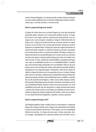 LIBR – 53
Libras
ATIVIDADE 10
outras crianças bilíngües, as crianças surdas usarão ambas as línguas
nas suas vidas cotidianas como membros integrantes de dois mundos,
neste caso, o mundo ouvinte e o mundo surdo.
Qual é o papel da língua de sinais?
A língua de sinais deve ser a primeira língua (ou uma das primeiras)
adquirida pelas crianças com uma perda auditiva severa. A língua
de sinais é uma língua natural, plenamente desenvolvida, que as-
segura uma comunicação completa e integral. Diferentemente da
língua oral, a língua de sinais permite às crianças surdas em idade
precoce se comunicar com os pais plenamente, desde que ambos
adquiram-na rapidamente. A língua de sinais tem papel importante no
desenvolvimento cognitivo e social da criança e permite a aquisição
de conhecimentos sobre o mundo circundante. Permitirá à criança um
desenvolvimento de sua identificação com mundo surdo (um dos dois
mundos aos quais a criança pertence) logo que entre em contato com
esse mundo. E mais, a língua de sinais facilitará a aquisição da língua
oral, seja na modalidade escrita ou na modalidade falada. É sabido
que uma primeira língua adquirida com normalidade, trata-se de uma
língua oral ou de uma língua de sinais, estimulará em grande medida a
aquisição de uma segunda língua. Finalmente, o fato de ser capaz de
utilizar a língua de sinais será uma garantia de que a criança maneja
pelo menos uma língua. Apesar dos consideráveis esforços feitos por
partedascriançassurdasedosprofissionaisqueosrodeiam,eapesar
do uso de suportes tecnológicos, o fato é que muitas crianças surdas
têm grandes dificuldades para perceber e produzir uma língua oral na
sua modalidade falada. Esperar vários anos para alcançar um nível
satisfatório que pode não ser alcançado, e negar durante esse tempo
o acesso da criança surda a uma língua que satisfaça as suas neces-
sidades (a língua de sinais) é praticamente aceitar o risco de um atraso
no seu desenvolvimento lingüístico, cognitivo, social ou pessoal.
Qual é o papel da língua oral?
Ser bilíngüe significa saber e utilizar duas ou mais línguas. A segunda
língua das crianças surdas será a língua oral usada pela comunidade
ouvinte à qual também pertencem. Esta língua, na sua modalidade
falada e/ou escrita, é a língua de seus pais, irmãos, parentes, futu-
ros amigos, empregados etc. Quando aqueles que convivem com a
 