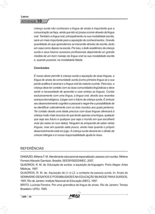 LIBR – 54
Libras
ATIVIDADE 10
criança surda não conhecem a língua de sinais é importante que a
comunicaçãosefaça,aindaqueistosópossaocorreratravésdalíngua
oral. Também a língua oral, principalmente na sua modalidade escrita,
será um meio importante para a aquisição de conhecimentos. Grande
quantidade do que aprendemos se transmite através da escrita, tanto
emcasacomodepoisnaescola.Porisso,oêxitoacadêmicodacriança
surda e seus futuros sucessos profissionais dependerão en grande
medida de um bom manejo da língua oral na sua modalidade escrita
e, quando possível, na modalidade falada.
Conclusões
É nosso dever permitir à criança surda a aquisição de duas línguas, a
língua de sinais da comunidade surda (como primeira língua se a sua
perda auditiva é severa) e a língua oral da maioria ouvinte. Para isso, a
criança deve ter contato com as duas comunidades lingüísticas e deve
sentir a necessidade de aprender e usar ambas as línguas. Contar
exclusivamente com uma língua, a língua oral, devido aos recentes
avanços tecnológicos, é jogar com o futuro da criança surda. É arriscar
seudesenvolvimentocognitivoepessoalenegar-lheapossibilidadede
se identificar culturalmente com os dois mundos aos quais pertence.
Ter contato desde uma idade precoce com duas línguas oferecerá à
criançamuitomaisrecursosdoquetendoapenasumalíngua,qualquer
que seja seu futuro e qualquer que seja o mundo em que escolherá
viver (às vezes só num deles). Ninguém se arrepende de saber várias
línguas, mas sim quando sabe pouco, ainda mais quando o próprio
desenvolvimento está em jogo. A criança surda deveria ter o direito de
crescer bilíngüe e é nossa responsabilidade ajudá-la nisso.
REFERÊNCIAS
DAMÁZIO, Mirlene F. M. Atendimento educacional especializado: pessoa com surdez. Mirlene
Ferreira Macedo Damázio. Brasília: SEESP/SEED/MEC, 2007.
QUADROS, R. M. de. Educação de surdos: a aquisição da linguagem. Porto Alegre: Artes
Médicas, 1997.
QUADROS, R. M. de. Aquisição de L1 e L2: o contexto da pessoa surda. In: Anais do
SEMINÁRIO DESAFIOS E POSSIBILIDADES NA EDUCAÇÃO BILINGÜE PARA SURDOS,
1997, Rio de Janeiro: Instituto Nacional de Educação (MEC), 1997.
BRITO, Lucinda Ferreira. Por uma gramática de língua de sinais. Rio de Janeiro: Tempo
Brasileiro: UFRJ, 1995.
 