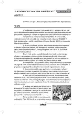 LIBR – 57
Libras
ATIVIDADE 11
OBJETIVO
Contribuir para que o aluno conheça os vários atendimentos disponibilizados.
TEXTO
O Atendimento Educacional Especializado (AEE) é um serviço ao qual todo
aluno com necessidades educacionais especiais tem direito e é nosso dever mobilizar ações
para garantir sua efetivação. Ele deve ser organizado no turno contrário ao da classe regular.
Acreditamos ser pertinente ressaltar a importância do curso de AEE,
elaborado recentemente pelo MEC, cujo material contempla o Decreto n.5.626/05. O
texto abaixo sintetiza o referido material desenvolvido por Damázio (2007) nos oferecendo
informações preciosas.
O texto, sob uma visão inclusiva, discorre sobre a realidade de uma escola
que aceitou o desafio de trabalhar com alunos surdos em turmas comuns, propondo-
se a quebrar barreiras lingüísticas e pedagógicas, porém com o apoio do Atendimento
Educacional Especializado.
De um modo geral, a educação do surdo é permeada por barreiras que
dificultam a aprendizagem, pois as propostas educacionais não estão estruturadas
adequadamente para atendê-lo e muitas vezes não oferecem os estímulos necessários
para o desenvolvimento cognitivo, sócio afetivo, lingüístico e político-cultural.
Há divergências e muita polêmica entre os pesquisadores no que concerne à
educação do surdo ser efetivada em escolas regulares ou especiais. Isso ocorre devido às
propostas pedagógicas não contemplarem a diversidade lingüística destes alunos.
O discurso sobre as diferenças que levam em consideração a cultura, a
identidade e a comunidade surda é defendido por seus adeptos alegando o respeito às
especificidades e criticado por outros que acreditam que se pode incorrer na segregação.
A autora nos coloca a necessidade de buscarmos, nestas relações entre
diferenças, novos rumos para a vida coletiva. Frente à visão inclusiva precisamos refletir
sobre quais processos curriculares e pedagógicos necessitam de ser repensados para que
os direitos constitucionais sejam respeitados, oferecendo educação de qualidade, desde
cedo, aos surdos.
O ambiente educacional deve ser estimulador
e desafiador, como para qualquer outro aluno e embora seja
necessário o conhecimento e utilização da Língua de Sinais,
por parte dos professores, somente ela não é suficiente
para garantir a escolarização do aluno surdo.
Faz-se também referência a uma pesquisa
realizada por Poker (2001), onde se comprova que a escola
O ATENDIMENTO EDUCACIONAL ESPECIALIZADO
 