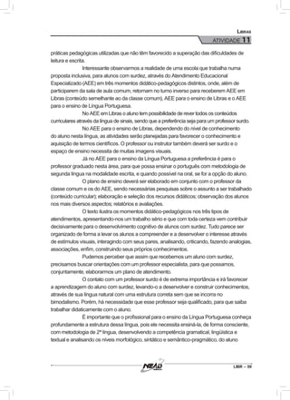 LIBR – 59
Libras
ATIVIDADE 11
práticas pedagógicas utilizadas que não têm favorecido a superação das dificuldades de
leitura e escrita.
Interessante observarmos a realidade de uma escola que trabalha numa
proposta inclusiva, para alunos com surdez, através do Atendimento Educacional
Especializado (AEE) em três momentos didático-pedagógicos distintos, onde, além de
participarem da sala de aula comum, retornam no turno inverso para receberem AEE em
Libras (conteúdo semelhante ao da classe comum), AEE para o ensino de Libras e o AEE
para o ensino de Língua Portuguesa.
No AEE em Libras o aluno tem possibilidade de rever todos os conteúdos
curriculares através da língua de sinais, sendo que a preferência seja para um professor surdo.
No AEE para o ensino de Libras, dependendo do nível de conhecimento
do aluno nesta língua, as atividades serão planejadas para favorecer o conhecimento e
aquisição de termos científicos. O professor ou instrutor também deverá ser surdo e o
espaço de ensino necessita de muitas imagens visuais.
Já no AEE para o ensino da Língua Portuguesa a preferência é para o
professor graduado nesta área, para que possa ensinar o português com metodologia de
segunda língua na modalidade escrita, e quando possível na oral, se for a opção do aluno.
O plano de ensino deverá ser elaborado em conjunto com o professor da
classe comum e os do AEE, sendo necessárias pesquisas sobre o assunto a ser trabalhado
(conteúdo curricular); elaboração e seleção dos recursos didáticos; observação dos alunos
nos mais diversos aspectos; relatórios e avaliações.
O texto ilustra os momentos didático-pedagógicos nos três tipos de
atendimentos, apresentando-nos um trabalho sério e que com toda certeza vem contribuir
decisivamente para o desenvolvimento cognitivo de alunos com surdez. Tudo parece ser
organizado de forma a levar os alunos a compreender e a desenvolver o interesse através
de estímulos visuais, interagindo com seus pares, analisando, criticando, fazendo analogias,
associações, enfim, construindo seus próprios conhecimentos.
Pudemos perceber que assim que recebemos um aluno com surdez,
precisamos buscar orientações com um professor especialista, para que possamos,
conjuntamente, elaborarmos um plano de atendimento.
O contato com um professor surdo é de extrema importância e irá favorecer
a aprendizagem do aluno com surdez, levando-o a desenvolver e construir conhecimentos,
através de sua língua natural com uma estrutura correta sem que se incorra no
bimodalismo. Porém, há necessidade que esse professor seja qualificado, para que saiba
trabalhar didaticamente com o aluno.
É importante que o profissional para o ensino da Língua Portuguesa conheça
profundamente a estrutura dessa língua, pois ele necessita ensiná-la, de forma consciente,
com metodologia de 2ª língua, desenvolvendo a competência gramatical, lingüística e
textual e analisando os níveis morfológico, sintático e semântico-pragmático, do aluno
 