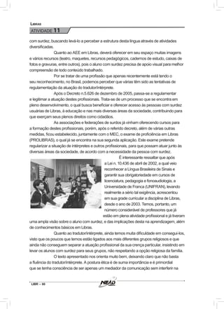 LIBR – 60
Libras
ATIVIDADE 11
com surdez, buscando levá-lo a perceber a estrutura desta língua através de atividades
diversificadas.
Quanto ao AEE em Libras, deverá oferecer em seu espaço muitas imagens
e vários recursos (teatro, maquetes, recursos pedagógicos, cadernos de estudo, caixas de
fotos e gravuras, entre outros), pois o aluno com surdez precisa de apoio visual para melhor
compreensão de todo conteúdo trabalhado.
Por se tratar de uma profissão que apenas recentemente está tendo o
seu reconhecimento, no Brasil, podemos perceber que várias têm sido as tentativas de
regulamentação da atuação do tradutor/intérprete.
Após o Decreto n.5.626 de dezembro de 2005, passa-se a regulamentar
e legitimar a atuação destes profissionais. Trata-se de um processo que se encontra em
pleno desenvolvimento, o qual busca beneficiar e oferecer acesso às pessoas com surdez
usuárias de Libras, à educação e nas mais diversas áreas da sociedade, contribuindo para
que exerçam seus plenos direitos como cidadãos.
As associações e federações de surdos já vinham oferecendo cursos para
a formação destes profissionais, porém, após o referido decreto, além de várias outras
medidas, ficou estabelecido, juntamente com o MEC, o exame de proficiência em Libras
(PROLIBRAS), o qual já se encontra na sua segunda aplicação. Este exame pretende
regularizar a situação de intérpretes e outros profissionais, para que possam atuar junto às
diversas áreas da sociedade, de acordo com a necessidade da pessoa com surdez.
É interessante ressaltar que após
a Lei n. 10.436 de abril de 2002, a qual veio
reconhecer a Língua Brasileira de Sinais e
garantir sua obrigatoriedade em cursos de
licenciatura, pedagogia e fonoaudiologia, a
Universidade de Franca (UNIFRAN), levando
realmente a sério tal exigência, acrescentou
em sua grade curricular a disciplina de Libras,
desde o ano de 2003. Temos, portanto, um
número considerável de professores que já
estão em plena atividade profissional e já tiveram
uma ampla visão sobre o aluno com surdez, e das implicações desta na aprendizagem, além
de conhecimentos básicos em Libras.
Quanto ao tradutor/intérprete, ainda temos muita dificuldade em consegui-los,
visto que os poucos que temos estão ligados aos mais diferentes grupos religiosos e que
ainda não conseguem separar a atuação profissional da sua crença particular, insistindo em
levar os alunos com surdez para seus grupos, não respeitando a opção religiosa da família.
O texto apresentado nos orienta muito bem, deixando claro que não basta
a fluência do tradutor/intérprete. A postura ética é de suma importância e é primordial
que se tenha consciência de ser apenas um mediador da comunicação sem interferir na
 