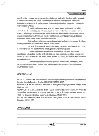 LIBR – 61
Libras
ATIVIDADE 11
relação entre a pessoa surda e a ouvinte, agindo com fidelidade, discrição, sigilo, segundo
a intenção do interlocutor. Essas condutas estão previstas no Regimento Interno do
Departamento Nacional de Intérpretes da Federação Nacional de Educação e Integração
dos Surdos (FENEIS).
O tradutor/intérprete pode atuar em várias áreas. Na área escolar, além
da tradução dos conteúdos de sala de aula, ele também mediará a comunicação entre
todos que fazem parte da escola, nos diversos eventos educacionais, respeitando, assim,
os princípios inclusivos. Porém, ele não é o facilitador da aprendizagem, devendo estar
consciente de seu valor, limites e responsabilidades.
Este profissional também poderá atuar juntamente com o professor de Libras
surdo, para mediar a comunicação entre alunos ouvintes.
Na atuação em sala de aula comum com o professor sem fluência em Libras
é necessário que não se interfira na construção da Língua Portuguesa.
O tradutor/intérprete poderá atuar em palestras, debates, discussões,
reuniões de colegiado e eventos onde irá colaborar para a inclusão social da pessoa com
surdez, podendo mobilizar a todos envolvidos através da promoção da igualdade de acesso
ao conhecimento.
O intérprete será desnecessário quando o professor for fluente em Libras,
sendo este último, então, a pessoa mais habilitada para transmitir conhecimentos aos
usuários desta língua.
REFERÊNCIAS
DAMÁZIO, Mirlene F. M. Atendimento educacional especializado: pessoa com surdez. Mirlene
Ferreira Macedo Damázio. Brasília: SEESP/SEED/MEC, 2007.
QUADROS, R. M. de. Educação de surdos: a aquisição da linguagem. Porto Alegre: Artes
Médicas, 1997.
QUADROS, R. M. de. Aquisição de L1 e L2: o contexto da pessoa surda. In: Anais do
SEMINÁRIO DESAFIOS E POSSIBILIDADES NA EDUCAÇÃO BILINGÜE PARA SURDOS,
1997, Rio de Janeiro: Instituto Nacional de Educação (MEC), 1997.
BRITO, Lucinda Ferreira. Por uma gramática de língua de sinais. Rio de Janeiro: Tempo
Brasileiro: UFRJ, 1995.
ANOTAÇÕES
 