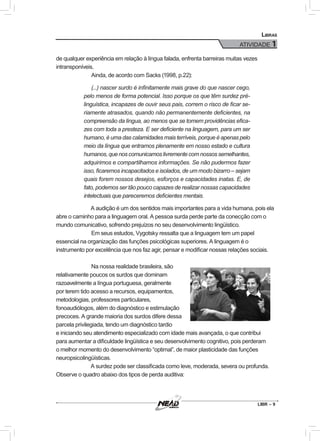 ATIVIDADE 1
LIBR – 9
Libras
de qualquer experiência em relação à língua falada, enfrenta barreiras muitas vezes
intransponíveis.
	Ainda, de acordo com Sacks (1998, p.22):
	 (...) nascer surdo é infinitamente mais grave do que nascer cego,
pelo menos de forma potencial. Isso porque os que têm surdez pré-
linguística, incapazes de ouvir seus pais, correm o risco de ficar se-
riamente atrasados, quando não permanentemente deficientes, na
compreensão da língua, ao menos que se tomem providências efica-
zes com toda a presteza. E ser deficiente na linguagem, para um ser
humano, é uma das calamidades mais terríveis, porque é apenas pelo
meio da língua que entramos plenamente em nosso estado e cultura
humanos,quenoscomunicamoslivrementecomnossossemelhantes,
adquirimos e compartilhamos informações. Se não pudermos fazer
isso, ficaremos incapacitados e isolados, de um modo bizarro – sejam
quais forem nossos desejos, esforços e capacidades inatas. E, de
fato, podemos ser tão pouco capazes de realizar nossas capacidades
intelectuais que pareceremos deficientes mentais.
A audição é um dos sentidos mais importantes para a vida humana, pois ela
abre o caminho para a linguagem oral. A pessoa surda perde parte da conecção com o
mundo comunicativo, sofrendo prejuízos no seu desenvolvimento lingüístico.
	Em seus estudos, Vygotsky ressalta que a linguagem tem um papel
essencial na organização das funções psicológicas superiores. A linguagem é o
instrumento por excelência que nos faz agir, pensar e modificar nossas relações sociais.
	Na nossa realidade brasileira, são
relativamente poucos os surdos que dominam
razoavelmente a língua portuguesa, geralmente
por terem tido acesso a recursos, equipamentos,
metodologias, professores particulares,
fonoaudiólogos, além do diagnóstico e estimulação
precoces. A grande maioria dos surdos difere dessa
parcela privilegiada, tendo um diagnóstico tardio
e iniciando seu atendimento especializado com idade mais avançada, o que contribui
para aumentar a dificuldade lingüística e seu desenvolvimento cognitivo, pois perderam
o melhor momento do desenvolvimento “optimal”, de maior plasticidade das funções
neuropsicolingüísticas.
A surdez pode ser classificada como leve, moderada, severa ou profunda.
Observe o quadro abaixo dos tipos de perda auditiva:
 