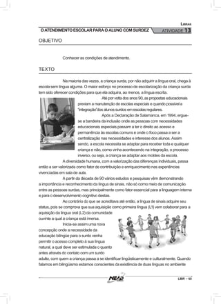 LIBR – 65
Libras
ATIVIDADE 13O ATENDIMENTO ESCOLAR PARA O ALUNO COM SURDEZ
OBJETIVO
Conhecer as condições de atendimento.
TEXTO
Na maioria das vezes, a criança surda, por não adquirir a língua oral, chega à
escola sem língua alguma. O maior esforço no processo de escolarização da criança surda
tem sido oferecer condições para que ela adquira, ao menos, a língua escrita.
Até por volta dos anos 90, as propostas educacionais
previam a manutenção de escolas especiais e quando possível a
“integração”dos alunos surdos em escolas regulares.
Após a Declaração de Salamanca, em 1994, ergue-
se a bandeira da inclusão onde as pessoas com necessidades
educacionais especiais passam a ter o direito ao acesso e
permanência às escolas comuns e onde o foco passa a ser a
centralização nas necessidades e interesse dos alunos. Assim
sendo, a escola necessita se adaptar para receber toda e qualquer
criança e não, como vinha acontecendo na integração, o processo
inverso, ou seja, a criança se adaptar aos moldes da escola.
A diversidade humana, com a valorização das diferenças individuais, passa
então a ser valorizada como fator de contribuição e enriquecimento nas experiências
vivenciadas em sala de aula.
A partir da década de 90 vários estudos e pesquisas vêm demonstrando
a importância e reconhecimento da língua de sinais, não só como meio de comunicação
entre as pessoas surdas, mas principalmente como fator essencial para a linguagem interna
e para o desenvolvimento cognitivo destas.
Ao contrário do que se acreditava até então, a língua de sinais adquire seu
status, pois se comprova que sua aquisição como primeira língua (L1) vem colaborar para a
aquisição da língua oral (L2) da comunidade
ouvinte a qual a criança está imersa.
Inicia-se assim uma nova
concepção onde a necessidade da
educação bilíngüe para o surdo venha
permitir o acesso completo à sua língua
natural, a qual deve ser estimulada o quanto
antes através do contato com um surdo
adulto, com quem a criança passa a se identificar lingüisticamente e culturalmente. Quando
falamos em bilingüismo estamos conscientes da existência de duas línguas no ambiente
 