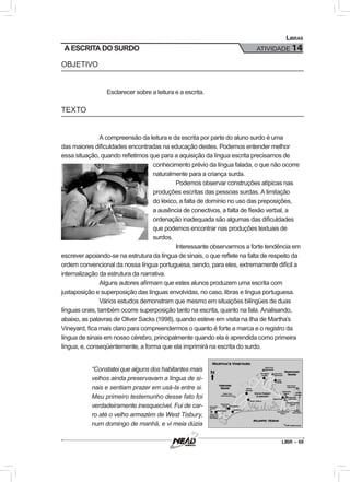 LIBR – 69
Libras
ATIVIDADE 14A ESCRITA DO SURDO
OBJETIVO
Esclarecer sobre a leitura e a escrita.
TEXTO
A compreensão da leitura e da escrita por parte do aluno surdo é uma
das maiores dificuldades encontradas na educação destes. Podemos entender melhor
essa situação, quando refletimos que para a aquisição da língua escrita precisamos de
conhecimento prévio da língua falada, o que não ocorre
naturalmente para a criança surda.
Podemos observar construções atípicas nas
produções escritas das pessoas surdas. A limitação
do léxico, a falta de domínio no uso das preposições,
a ausência de conectivos, a falta de flexão verbal, a
ordenação inadequada são algumas das dificuldades
que podemos encontrar nas produções textuais de
surdos.
Interessante observarmos a forte tendência em
escrever apoiando-se na estrutura da língua de sinais, o que reflete na falta de respeito da
ordem convencional da nossa língua portuguesa, sendo, para eles, extremamente difícil a
internalização da estrutura da narrativa.
Alguns autores afirmam que estes alunos produzem uma escrita com
justaposição e superposição das línguas envolvidas, no caso, libras e língua portuguesa.
Vários estudos demonstram que mesmo em situações bilíngües de duas
línguas orais, também ocorre superposição tanto na escrita, quanto na fala. Analisando,
abaixo, as palavras de Oliver Sacks (1998), quando esteve em visita na ilha de Martha’s
Vineyard, fica mais claro para compreendermos o quanto é forte a marca e o registro da
língua de sinais em nosso cérebro, principalmente quando ela é aprendida como primeira
língua, e, conseqüentemente, a forma que ela imprimirá na escrita do surdo.
“Constatei que alguns dos habitantes mais
velhos ainda preservavam a língua de si-
nais e sentiam prazer em usá-la entre si.
Meu primeiro testemunho desse fato foi
verdadeiramente inesquecível. Fui de car-
ro até o velho armazém de West Tisbury,
num domingo de manhã, e vi meia dúzia
 
