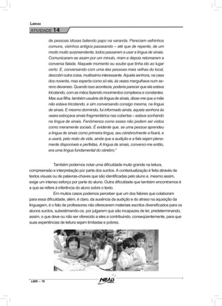 LIBR – 70
Libras
ATIVIDADE 14
de pessoas idosas batendo papo na varanda. Pareciam velhinhos
comuns, vizinhos antigos passeando – até que de repente, de um
modo muito surpreendente, todos passaram a usar a língua de sinais.
Comunicaram-se assim por um minuto, riram e depois retomaram a
conversa falada. Naquele momento eu soube que tinha ido ao lugar
certo. E, conversando com uma das pessoas mais velhas do local,
descobrioutracoisa,muitíssimointeressante.Aquelasenhora,nacasa
dos noventa, mas esperta como só ela, às vezes mergulhava num se-
reno devaneio. Quando isso acontecia, poderia parecer que ela estava
tricotando,comasmãosfazendomovimentoscomplexoseconstantes.
Massuafilha,tambémusuáriadalínguadesinais,disse-mequeamãe
não estava tricotando, e sim conversando consigo mesma, na língua
de sinais. E mesmo dormindo, fui informado ainda, aquela senhora às
vezes esboçava sinais fragmentários nas cobertas – estava sonhando
na língua de sinais. Fenômenos como esses não podem ser vistos
como meramente sociais. É evidente que, se uma pessoa aprendeu
a língua de sinais como primeira língua, seu cérebro/mente a fixará, e
a usará, pelo resto da vida, ainda que a audição e a fala sejam plena-
mente disponíveis e perfeitas. A língua de sinais, convenci-me então,
era uma língua fundamental do cérebro.”
Também podemos notar uma dificuldade muito grande na leitura,
compreensão e interpretação por parte dos surdos. A contextualização é feita através de
textos visuais ou de palavras-chaves que são identificadas pelo aluno e, mesmo assim,
exige um intenso esforço por parte do aluno. Outra dificuldade que também encontramos é
a que se refere à inferência do aluno sobre o texto.
Em muitos casos podemos perceber que um dos fatores que colaboram
para essa dificuldade, além, é claro, da ausência da audição e do atraso na aquisição da
linguagem, é o fato de professores não oferecerem materiais escritos diversificados para os
alunos surdos, subestimando-os, por julgarem que são incapazes de ler, predeterminando,
assim, o que deve ou não ser oferecido a eles e contribuindo, conseqüentemente, para que
suas experiências de leitura sejam limitadas e pobres.
 