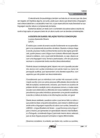 LIBR – 71
Libras
ATIVIDADE 14
O atendimento fonoaudiológico também se trata de um recurso que não deve
ser negado, em hipótese alguma, ao surdo, posto que o aluno que desenvolve a linguagem
oral e leitura labial tem o vocabulário mais rico, o que repercutirá de modo favorável na sua
linguagem escrita, leitura e compreensão de textos.
Ilustramos abaixo um texto com o comentário da autora sobre a escrita do
surdo e logo após um pequeno texto de um aluno surdo com as devidas considerações.
A ESCRITA DO SURDO: RELAÇÃO TEXTO E CONCEPÇÃO
Luciana Aparecida Oliveira
(UFJF)
É notório que o centro do ensino escolar fundamenta-se na aprendiza-
gemenacompreensãodaescritaedaleitura.Quandoacriançachega
à escola, já possui muitos conhecimentos acerca das regras gramati-
cais, porém passa a usar a língua num contexto diferenciado daquele
natural e cotidiano, com o qual está familiarizada, ou seja, depara-se
com uma linguagem nova, formal e padronizada, a fim de que possa
escrever e compreender textos escritos (descontextualizar).
Partindo dessa constatação geral, deparo-me com a questão peculiar
dos alunos com surdez (indivíduos com perda maior ou menor da
percepção auditiva), que representam uma clientela específica, com
aspectos que não podem ser desconsiderados.
Considerando que os indivíduos com surdez não acessam a infor-
mação escrita como as outras pessoas (dificuldades decorrentes da
falta de audição), esclarecendo, inclusive, que mesmo os usuários de
prótesenãotêmaaudiçãocomoadepessoascomuns,emuitasvezes
escutamsonsdistorcidosoudiferentesdenossarealidadedeouvintes,
percebemos que estes indivíduos apresentam uma grande resistência
à escrita e à leitura de textos e às informações escritas, em geral.
Diante dessa realidade, questiono sobre o que temos feito ou sobre o
quepodemosfazer,enquantoeducadores,parareduziradistânciaque
existe entre a linguagem específica do aluno com surdez, baseada na
LIBRAS – Língua Brasileira de Sinais – a qual funciona como língua 1
paraomesmo,porapresentarumaprendizadonaturalemaisfacilitado,
e o Português, considerado língua 2 para este mesmo aluno; sabendo
que as duas línguas possuem princípios e regras diferenciadas.
Devemos considerar, no entanto, que todos nós, surdos ou ouvintes,
 