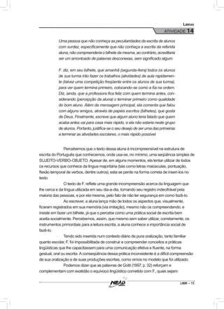 LIBR – 73
Libras
ATIVIDADE 14
Uma pessoa que não conheça as peculiaridades da escrita de alunos
com surdez, especificamente que não conheça a escrita da referida
aluna,nãocompreenderiaobilhetedamesma,aocontrário,acreditaria
ser um amontoado de palavras desconexas, sem significado algum.
F. diz, em seu bilhete, que amanhã (segunda-feira) todos os alunos
de sua turma irão fazer os trabalhos (atividades) de aula rapidamen-
te (talvez uma competição freqüente entre os alunos de sua turma),
para ver quem termina primeiro, colocando-se como a 6a na ordem.
Diz, ainda, que a professora fica feliz com quem termina antes, con-
siderando (percepção da aluna) o terminar primeiro como qualidade
do bom aluno. Além da mensagem principal, ela comenta que falou
com alguns amigos, através de papéis escritos (bilhetes), que gosta
de Deus. Finalmente, escreve que algum aluno teria falado que quem
acaba antes vai para casa mais rápido, e ela não estaria neste grupo
de alunos. Portanto, justifica-se o seu desejo de ser uma das primeiras
a terminar as atividades escolares, o mais rápido possível.
Percebemos que o texto dessa aluna é incompreensível na estrutura de
escrita do Português que conhecemos, onde usa-se, no mínimo, uma seqüência simples de
SUJEITO-VERBO-OBJETO. Apesar de, em alguns momentos, ela tentar utilizar de todos
os recursos que conhece da língua majoritária (tais como letras maiúsculas, pontuação,
flexão temporal de verbos, dentre outros), esta se perde na forma correta de inseri-los no
texto.
O texto de F. reflete uma grande incompreensão acerca da linguagem que
lhe cerca e da língua utilizada em seu dia-a-dia, tornando seu registro indecifrável pela
maioria das pessoas, e por ela mesma, pelo fato de não ter segurança em como fazê-lo.
Ao escrever, a aluna lança mão de todos os aspectos que, visualmente,
ficaram registrados em sua memória (via imitação), mesmo não os compreendendo, e
insiste em fazer um bilhete, já que o percebe como uma prática social de escrita bem
aceita socialmente. Percebemos, assim, que mesmo sem saber utilizar, corretamente, os
instrumentos primordiais para a leitura escrita, a aluna conhece a importância social de
fazê-lo.
Tendo sido inserida num contexto diário de pura oralização, tanto familiar
quanto escolar, F. foi impossibilitada de construir e compreender conceitos e práticas
lingüísticas que lhe capacitassem para uma comunicação efetiva e fluente, na forma
gestual, oral ou escrita. A conseqüência dessa prática inconsistente é a difícil compreensão
de sua oralização e de suas produções escritas, como vimos no modelo que foi utilizado.
Podemos dizer que as palavras de Gotti (1997, p. 32) reforçam e
complementam com exatidão o equívoco lingüístico cometido com F., quais sejam:
 