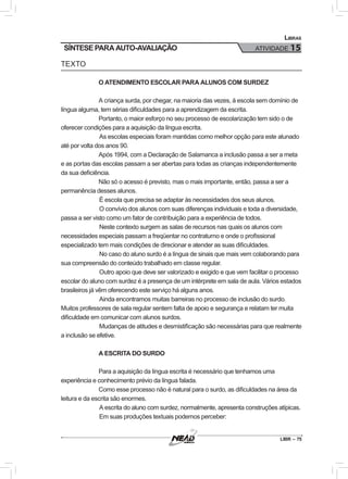 LIBR – 75
Libras
ATIVIDADE 15SÍNTESE PARA AUTO-AVALIAÇÃO
TEXTO
O ATENDIMENTO ESCOLAR PARA ALUNOS COM SURDEZ
A criança surda, por chegar, na maioria das vezes, à escola sem domínio de
língua alguma, tem sérias dificuldades para a aprendizagem da escrita.
Portanto, o maior esforço no seu processo de escolarização tem sido o de
oferecer condições para a aquisição da língua escrita.
	As escolas especiais foram mantidas como melhor opção para este alunado
até por volta dos anos 90.
Após 1994, com a Declaração de Salamanca a inclusão passa a ser a meta
e as portas das escolas passam a ser abertas para todas as crianças independentemente
da sua deficiência.
Não só o acesso é previsto, mas o mais importante, então, passa a ser a
permanência desses alunos.
	É escola que precisa se adaptar às necessidades dos seus alunos.
	O convívio dos alunos com suas diferenças individuais e toda a diversidade,
passa a ser visto como um fator de contribuição para a experiência de todos.
	Neste contexto surgem as salas de recursos nas quais os alunos com
necessidades especiais passam a freqüentar no contraturno e onde o profissional
especializado tem mais condições de direcionar e atender as suas dificuldades.
	No caso do aluno surdo é a língua de sinais que mais vem colaborando para
sua compreensão do conteúdo trabalhado em classe regular.
	Outro apoio que deve ser valorizado e exigido e que vem facilitar o processo
escolar do aluno com surdez é a presença de um intérprete em sala de aula. Vários estados
brasileiros já vêm oferecendo este serviço há alguns anos.
	Ainda encontramos muitas barreiras no processo de inclusão do surdo.
Muitos professores de sala regular sentem falta de apoio e segurança e relatam ter muita
dificuldade em comunicar com alunos surdos.
	Mudanças de atitudes e desmistificação são necessárias para que realmente
a inclusão se efetive.
A ESCRITA DO SURDO
Para a aquisição da língua escrita é necessário que tenhamos uma
experiência e conhecimento prévio da língua falada.
Como esse processo não é natural para o surdo, as dificuldades na área da
leitura e da escrita são enormes.
	A escrita do aluno com surdez, normalmente, apresenta construções atípicas.
	Em suas produções textuais podemos perceber:
 