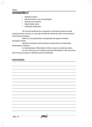 LIBR – 76
Libras
ATIVIDADE 15
•	 	limitação do léxico
•	 	falta de domínio no uso de preposições
•	 	ausência de conectivos
•	 	falta de flexão verbal
•	 	ordenação inadequada
	Há uma forte tendência em se apoiarem na estrutura da língua de sinais
quando escrevem. Isso faz com que haja uma falta de respeito da ordem convencional da
nossa língua portuguesa.
	Notamos uma superposição e justaposição das línguas envolvidas
(português e libras).
	Na leitura percebemos sérios problemas relacionados à compreensão,
interpretação e inferência.
A contextualização é feita através de textos visuais e de palavras-chaves.
Um dos motivos que vem colaborar para essa dificuldade é o fato dos surdos
terem tido pouco acesso a materiais escritos diversificados.
ANOTAÇÕES
 