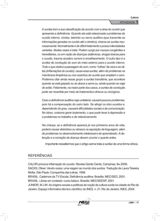 ATIVIDADE 1
LIBR – 11
Libras
A surdez tem a sua classificação de acordo com a área do ouvido que
apresenta a deficiência. Quando ela está relacionada a problemas do
ouvido interno, cóclea, labirinto ou nervo auditivo (que transmite as
informações geradas no ouvido até o cérebro), chama-se surdez neu-
rossensorial.Normalmenteédedifíciltratamentoepossuiintensidades
variadas. Muitas vezes é total. Podem surgir por causas congênitas e
hereditárias, ou em razão de doenças sistêmicas, drogas tóxicas para
o ouvido, trauma acústico sonoro e envelhecimento. O outro tipo é a
surdez de condução do som do meio externo para o ouvido interno.
Tudo o que obstrui a passagem do som, como “rolhas” de cera e as oti-
tes (inflamações do ouvido), causa essa surdez, além de problemas na
membrana timpânica ou nos ossinhos do ouvido que ampliam o som.
Podemos citar ainda nesse grupo a surdez transitória, que acontece
quando se está gripado ou se desce a serra ou, ainda quando se viaja
de avião. Felizmente, na maior parte dos casos, a surdez de condução
pode ser revertida por meio de tratamentos clínicos ou cirúrgicos.
Caso a deficiência auditiva seja unilateral, causará poucos problemas,
pois há a compensação do outro lado. Se atingir os dois ouvidos e,
dependendo do grau, causará dificuldades sociais e de comunicação.
No idoso, costuma gerar isolamento, o que pode levar à depressão e
a problemas no trabalho e de relacionamento.
Na criança, se a deficiência aparece já nos primeiros anos de vida,
poderá causar distúrbios ou atrasos na aquisição da linguagem, além
de problemas no desenvolvimento intelectual e de aprendizado. A de-
tecção e a correção da doença devem ocorrer o quanto antes.
Importante ressaltarmos que o artigo acima trata a surdez de uma forma clínica.
REFERÊNCIAS
CALOR provoca inflamação do ouvido. Revista Gente Ciente, Campinas, fev.2006.
SACKS, Oliver. Vendo vozes: uma viagem ao mundo dos surdos. Tradução de Laura Teixeira
Motta. São Paulo: Companhia das Letras, 1998.
BRASIL. Cadernos da TV Escola. Deficiência auditiva. Brasília: MEC/SED, 2001.
BRASIL. Libras em contexto: curso básico. Brasília: MEC/SEESP, 2001.
JUNIOR, M.J.M. As origens sociais e políticas da noção de cultura surda na cidade do Rio de
Janeiro. Espaço informativo técnico científico do INES, n. 21. Rio de Janeiro: INES, 2004.
 