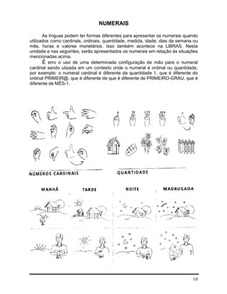 10
NUMERAIS
As línguas podem ter formas diferentes para apresentar os numerais quando
utilizados como cardinais, ordinais, quantidade, medida, idade, dias da semana ou
mês, horas e valores monetários. Isso também acontece na LIBRAS. Nesta
unidade e nas seguintes, serão apresentados os numerais em relação às situações
mencionadas acima.
É erro o uso de uma determinada configuração de mão para o numeral
cardinal sendo utizada em um contexto onde o numeral é ordinal ou quantidade,
por exemplo: o numeral cardinal é diferente da quantidade 1, que é diferente do
ordinal PRIMEIR@, que é diferente de que é diferente de PRIMEIRO-GRAU, que é
diferente de MÊS-1.
 