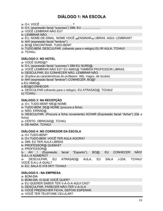 19
DIÁLOGO 1: NA ESCOLA
a- O-I, VOCÊ ...................................... ?
b- O-I, (expressão facial “surpreso”) SIM, EU ......................
a- VOCÊ LEMBRAR NÃO EU?
b- LEMBRAR NÃO.
a- EU, NOME-DE-SINAL. NOME VOCÊ 2SENSINAR1S LIBRAS. AQUI. LEMBRAR?
b- AH! (expressão facial “lembrar”)
a- BO@ ENCONTRAR. TUDO-BEM?
b- TUDO-BEM. DESCULPAR. (olhando para o relógio) EU IR AULA. TCHAU!
a- TCHAU.
DIÁLOGO 2: NO HOTEL
a- VOCÊ SURD@?
b- O-I, (expressão facial “surpreso”) SIM EU SURD@.
a- VOCÊ LEMBRAR NÃO EU? EU AMIG@ TAMBÉM PROFESSOR LIBRAS.
b- DESCULPAR, EU CONHECER NÃO, LEMBRAR NÃO.
a- (Explica as características do professor: Alto, magro, de óculos)
b- AH! (expressão facial “lembrar”) CONHECER. BO@!
a-EU AMIG@.
b-BO@CONHECER
a- DESCULPAR (olhando para o relógio). EU ATRASAD@. TCHAU!
b) TCHAU.
DIALOGO 3: NA RECEPÇÃO
a- O-I, TUDO-BEM? ME@ NOME
b- TUDO-BEM. SE@ NOME (procura a ficha)
a- NÃO, ERRAD@.
b- DESCULPAR. (Procura a ficha novamente) ACHAR (Expressão facial “Achar”) (Dá a
ficha)
a- CERTO. OBRIGAD@. TCHAU
b- DE-NADA. TCHAU!
DIÁLOGO 4: NO CORREDOR DA ESCOLA
a- O-I TUDO-BEM?
b- O-I TUDO-BEM. VOCÊ TER AULA AGORA?
a- SIM, EU TER AULA LIBRAS
b- PROFESSOR@ QUEM-É?
a- PROFESSOR@
b- AH ! (Expressão facial “Espanto”). BO@. EU CONHECER NÃO!
S-A-L-A NÚMERO?
a- DESCULPAR, EU ATRASAD@ AULA, EU SALA J-204, TCHAU!
VOCÊ S-A-L-A QUAL?
b- EU, SALA E-318 0K?! TCHAU!
DIÁLOGO 5 - NA EMPRESA
a- BOM-DIA
b- BOM-DIA. O-QUE VOCÊ QUER?
a- EU QUERER SABER TER V-A-G-A AQUI CAS?
b- DESCULPAR, PARECER NÃO-TER V-A-G-A
b- VOCÊ PREENCHER FICHA, DEPOIS ESPERAR.
a- VOCÊ TER TELEFONE CELULAR?
 
