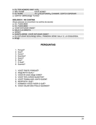 20
b- EU TER NÚMERO 9987-1478.
a- MEU NOME .................. VOCÊ NOME?
b- EU NOME ...................... EU 2STELEFONAR1S CHAMAR. CERTO! ESPERAR!
a- CERTO! OBRIGAD@! TCHAU!
DIÁLOGO 6 - NA CANTINA
(Duas pessoas se encontram na cantina da escola)
a- O-I. TUDO-BEM
b- O-I. TUDO-BEM
a- VOCÊ ESTUDAR ONDE?
b- SALA 5 LÁ DIREITA
a- SÉRIE?
b- QUINTA-SÉRIE. VOCÊ ESTUDAR ONDE?
a- EU ESTUDAR SEGUND@ GRAU, PRIMEIRA SÉRIE SALA 12, LÁ ESQUERDA;
b- BO@!
PERGUNTAS
1. Porquê?
2. Qual?
3. Como?
4. Quantos?
5. Quem?
6. Que?
7. O Quê?
8. Quando?
1. VOCÊ TRISTE PORQUÊ?
2. SE@ MOTO QUAL?
3. VOCÊ IR CASA SE@ COMO?
4. VOCÊ TER LIVROS QUANTOS?
5. VOCÊ TRABALHAR JUNTO QUEM?
6. RESPOSTA: QUE?
7. DOMINGO VOCÊ FAZER O QUÊ?
8. VOCÊ VIAJAR SÃO PAULO QUANDO?
 
