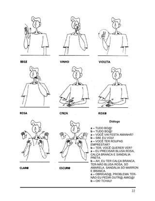 22
Diálogo
a – TUDO BO@!
b – TUDO BO@!
a – VOCÊ VAI FESTA AMANHÃ?
b – SIM, EU VOU!
a – VOCÊ TER ROUPAS
EMPRESTAR?
b – TER, VOCÊ QUERER VER?
a – EU PRECISAR BLUSA ROSA,
CALÇA BRANCA E SANDÁLIA
PRETA.
b – AH, EU TER CALÇA BRANCA,
TER-NÃO BLUSA ROSA, SÓ
AMARELA. SANDÁLIA SÓ MARRON
E BRANCA.
a – OBRIGAD@, PROBLEMA TER-
NÃO EU PEDIR OUTR@ AMIG@!
b – OK! TCHAU!
 
