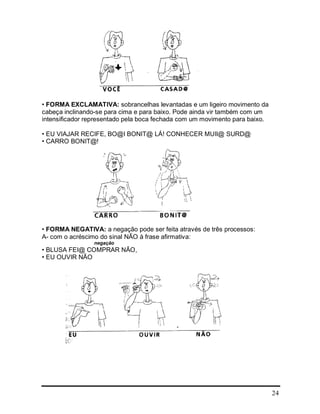 24
• FORMA EXCLAMATIVA: sobrancelhas levantadas e um ligeiro movimento da
cabeça inclinando-se para cima e para baixo. Pode ainda vir também com um
intensificador representado pela boca fechada com um movimento para baixo.
• EU VIAJAR RECIFE, BO@I BONIT@ LÁ! CONHECER MUII@ SURD@
• CARRO BONIT@!
• FORMA NEGATIVA: a negação pode ser feita através de três processos:
A- com o acréscimo do sinal NÃO à frase afirmativa:
negação
• BLUSA FEI@ COMPRAR NÃO,
• EU OUVIR NÃO
 