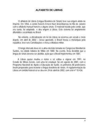 4
ALFABETO DE LIBRAS
O alfabeto de Libras (Língua Brasileira de Sinais) teve sua origem ainda no
Império. Em 1856, o conde francês Ernest Huet desembarcou no Rio de Janeiro
com o alfabeto manual francês e alguns sinais. O material trazido pelo conde, que
era surdo, foi adaptado e deu origem à Libras. Este sistema foi amplamente
difundido e assimilado no Brasil.
No entanto, a oficialização em lei da Libras só ocorrreu um século e meio
depois, em abril de 2002 – nesse pperíodo, o Brasil trocou a monarquia pela
república, teve seis Constituições e viveu a ditadura mlitar.
O longo intervalo deve-se a ulma decisão tomada no Congresso Mundial de
Surdos, na cidade italiana de Milão em 1880. No evento, ficou decidido que a
língua de sinais deveria ser abolida, ação que o Brasil implementou em 1881.
A Libras quase mudou o nome e só voltou a vigorar em 1991, no
Estado de Minas Gerais, com uma lei estadual. Só em agosto de 2001, com o
Programa Nacional de Apoio à Educação do Surdo, os primeiros 80 professores
foram preparados para lecionar a língua brasileira de sinais. A regulamentação da
Libras em âmbito federal só se deu em 24 de abril de 2002, com a lei nº 10.436.
 