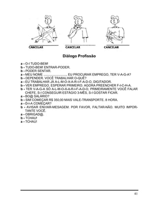 41
Diálogo Profissão
a - O-I TUDO-BEM!
b - TUDO-BEM! ENTRAR-PODER.
b - PODER SENTAR.
a - MEU NOME .........................., EU PROCURAR EMPREGO, TER V-A-G-A?
b - DEPENDER. VOCÊ TRABALHAR O-QUÊ?
a - EU TRABALHAR JÁ A-L-M-O-X-A-R-I-F-A-D-O, DIGITADOR.
b - VER EMPREGO. ESPERAR PRIMEIRO. AGORA PREENCHER F-I-C-H-A.
b - TER V-A-G-A SÓ A-L-M-O-X-A-R-I-F-A-D-O, PRIMEIRAMENTE VOCÊ FALAR
CHEFE, S-I CONSEGUIR ESTÁGIO 3-MÊS, S-I GOSTAR FICAR.
a - BO@ SALÁRIO?
b - SIM COMEÇAR R$ 350,00 MAIS VALE-TRANSPORTE. 8 HORA.
a - D-I-A COMEÇAR?
b - AVISAR ENVIAR-MESAGEM. POR FAVOR, FALTAR-NÃO. MUITO IMPOR-
TANTE VOCÊ.
a - OBRIGAD@.
b - TCHAU!
a - TCHAU!
 