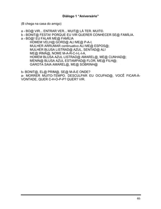 46
Diálogo 1 “Aniversário”
(B chega na casa do amigo)
a - BO@ VIR... ENTRAR VER... MUIT@ LÁ TER. MUIT©.
b - BONIT@ FESTA! PORQUE EU VIR QUERER CONHECER SE@ FAMÍLIA.
a - BO@! EU FALAR ME@ FAMÍLIA
HOMEM VELH@ GORD@ ALI ME@ P-A-I,
MULHER ARRUMAR continuativo ALI ME@ ESPOS@;
MULHER BLUSA LISTRAD@ AZUL, SENTAD@ ALI
ME@ IRMÃ@, NOME M-A-R-C-I-L-I-A,
HOMEM BLUSA AZUL LISTRAD@ AMAREL@, ME@ CUNHAD@;
MENIN@ BLUSA AZUL ESTAMPAD@ FLOR, ME@ FILH@;
GAROTA SAIA AMAREL@, ME@ SOBRINH@
b- BONIT@, EL@ PRIM@, SE@ M-Á-E ONDE?
a- MORRER MUITO-TEMPO. DESCULPAR EU OCUPAD@, VOCÊ FICAR-À-
VONTADE, QUER C-H-O-P-P? QUER? VIR.
 