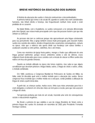5
BREVE HISTÓRICO DA EDUCAÇÃO DOS SURDOS
A história da educação dos surdos é cheia de controvérsias e descontinuidades.
A primeira notícia que temos é do século XII, quando os surdos não eram considerados
humanos, não tnham direito à herança, não frequentavam nenhum meio social e eram
proibidos de se casarem.
Na Idade Média, com o feudalismo, os surdos começaram a ter atenção diferenciada
pelo clero (Igreja), que estava muito preocupado com o que tais pessoas faziam e por que não
vinham se confessar.
As pessoas não iam se confessar porque não apresentavam uma língua estruturante
para seu pensamento. Mas a igreja também estava muito preocupada, pois nasciam muitos
surdos nos castelos dos nobres, devido à frequência dos casamentos consanguineos, comuns
na época, visto que a nobreza não queria dividr sua herabnça com outras famílias e
acabavam casando-se entre primos, sobrinhas, tios e até irmãos.
Como nos mosteiros da Igreja havia padres, monges e frades que utiliizavam de uma
língua gestual rudimentar, porque nesses ambientes existia o voto do silêncio, esses
religiosos foram deslocados para esses castelos com a missão de educar os filhos surdos dos
nobres em troca de grandes fortunas.
Quanto ao método utilizado na época não temos registros, mas sabe-se que alguns
acreditavam que deveriam priorizar a língua falada, outros, a língua de sinais e outros, ainda,
o método combinado.
Em 1880, aconteceu o Congresso Mundial de Professores de Surdos em Milão, na
Itália, onde foi discutido qual seria o melhor método para a educação dos surdos. Nesse
congresso ficou resolvido que o melhor métdo era o oral puro, sendo proibida a utilização da
língua de sinais a partir desta data.
A partir daí, as crianças surdas, muitas vezes, tinha suas mãos amarradas para trás e
eram obrigadas a sentarem em cima das mãos ao irem para a escola, para que não usassem
a língua de sinais.
Tal opressão perdurou por mais de um século, trazendo uma série de consequências
sociais e educacionais negativas.
No Brasil, a primeira lei que viabiliza o uso da Língua Brasileira de Sinais como a
primeira língua dos surdos foi assinada em novembro de 2002 pelo Presidente Fernando
Henrique Cardoso.
 