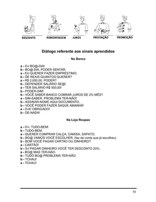 50
Diálogo referente aos sinais aprendidos
No Banco
a - O-I BO@-DIA!
b - BO@-DIA. PODER SENTAR.
a - EU QUERER FAZER EMPRÉSTIMO.
b - DE REAIS QUANTOS QUERER?
a - R$ 2.000,00. PODER?
b - DEPENDER SALÁRIO SE@!
a - TER SALÁRIO R$ 500,00!
b - PODER-SIM!
b - VOCÊ SABER BANCO COBRAR JUROS DE 2% MÊS?
a - SIM-SABER, PROBLEMA TER-NÃO!
b - ASSINAR-NOME AQUI DOCUMENTO.
b - VOCÊ PODER FAZER SAQUE AMANHÃ!
a - O-K! OBRIGADO!
b - DE-NADA!
Na Loja Roupas
a - O-I, TUDO-BEM!
b - TUDO-BEM.
a - QUERER COMPRAR CALÇA, CAMISA, SAPATO.
b - BO@ VAMOS VOCÊ ESCOLHER. (faz de conta que já escolheu)
b - BOM VOCÊ PAGAR CARTÃO OU DINHEIRO?
a - CARTÃO!
b - S-I PAGAR DINHEIRO VOCÊ TER DESCONTO 20%.
a - BO@ MAS TER-NÃO.
b - TUDO BO@ PROBLEMA TER-NÃO.
b - TCHAU!
a - TCHAU!
 