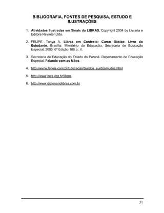 51
BIBLIOGRAFIA, FONTES DE PESQUISA, ESTUDO E
ILUSTRAÇÕES
1. Atividades Ilustradas em Sinais da LIBRAS. Copyright 2004 by Livraria e
Editora Revinter Ltda.
2. FELIPE, Tanya A. Libras em Contexto: Curso Básico: Livro do
Estudante. Brasília: Ministério da Educação, Secretaria de Educação
Especial, 2005. 6ª Edição 188 p.: il.
3. Secretaria de Educação do Estado do Paraná. Departamento de Educação
Especial. Falando com as Mãos.
4. http://wvrw.feneis.com.br/Educacao/Surdos_surdosmudos.html
5. http://www.ines.org.br/libras
6. http://www.dicionariolibras.com.br
 