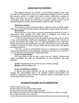 6
QUEM SÃO OS SURDOS?
São aquelas pessoas que utilizam a comunicação espaço- visual como
principal meio de conhecer o mundo, em substituição à audição e à fala. A maioria
das pessoas surdas, no contato com outros surdos, desenvolve a Língua de
Sinais. Já outros, por viverem isolados ou em locais onde não exista uma
comunidade surda, apenas se comunicam por gestos. Existem surdos que por
imposição familiar ou opção pessoal preferem utilizar a língua oral (fala).
Deficiência Auditiva
Termo técnico usado na área da saúde e, algumas vezes, em textos legais.
refere-se a uma perda sensorial auditiva. Não designa o grupo cultural dos surdos.
Surdo-Mudo
Provavelmente a mais antiga e incorreta denominação atribuida ao surdo, e
infelizmente ainda utilizada em certas áreas e divulgada nos meios de
comunicação, principalmente televisão, jornais e rádio.
* O fato de uma pessoa ser surda não significa que ela seja muda. A mudez
é uma outra deficiência, totalmente desagregada da surdez. São minorias os
surdos que também são mudos. Fato é a total possibilidade de um surdo falar,
através de exercícios fonoaudiológicos, aos quais chamamos de surdos oralizados.
Também é possível um surdo nunca ter falado,sem que seja mudo, mas apenas
por falta de exercício.
* Por isso, o surdo só será também mudo se, e somente se, for constatada
clinicamente deficiência na sua oralização, impedindo-o de emitir sons. Fora isto, é
um erro chamá-los de surdo-mudo. Apague esta idéia!
O que é o Surdo-Mudo?
Erro social dado ao tato de que o surdo vive num ‘’silêncio” rotulado pela
própria sociedade (por falta de conhedmento do real significado das duas
palavras).
Surdez: dificuldade parcial ou total no que se refere à audição
Mudez: problema ligado à voz.
O que é a deficiência auditiva?
É apenas uma perda sensorial, por isto as pessoas com problemas de
audição têm potencialidade igual a de qualquer ouvinte. Comunicação com
liberdade e segurança. Para os surdos a língua de sinais é fundamental, pois só
através dela podem se comunicar.
DESMISTIFICANDO OS ESTEREÓTIPOS
Ø Nem todo surdo é mudo;
Ø Nem todos os surdos fazem leitura labial;
Ø Nem todos os surdos sabem Língua de Sinais;
Ø Ao falar com surdo não é necessário tocá-lo fortemente e/ou falar em voz alta.
Ø A Língua de Sinais não é universal.
 