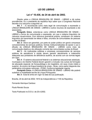 7
LEI DE LIBRAS
Lei n° 10.436, de 24 de abril de 2002.
Dispõe sobre a LÍNGUA BRASILERA DE SINAIS - LIBRAS e dá outras
providências. Eu o presidente da república faço saber que o Congresso Nacional
decreta e eu sanciono a seguinte Lei.
Art. 1 - É reconhecida como meio legal de comunicação e expressão a
LÍNGUA BRASILEIRA DE SINAIS - LIBRAS e outros recursos de expressão a ela
associados.
Parágrafo Único. entende-se como LINGUA BRASILEIRA DE SINAIS -
LIBRAS a forma de comunicação e expressão, em que o sistema linguístico de
natureza visual-motora. Com estrutura gramatical própria, constituem um sistema
linguístico de transmissão de idéias e fatos, oriundos de comunidades de pessoas
surdas do Brasil.
Art. 2 - Deve ser garantido, por parte do poder público em geral e empresas
concessionárias de serviços públicos, formas institucionalizadas de apoiar o uso e
difusão da LÍNGUA BRASILEIRA DE SINAIS - LIBRAS como meio de
comunicação objetiva e de utilização corrente das comunidades surdas do Brasil.
Art 3 - As instituições públicas e empresas concessionárias de serviços
públicos de assistência à saúde devem garantir atendimento e tratamento
adequado aos portadores de deficiência auditiva, de acordo com as normas legais
em vigor.
Art. 4 - O sistema educacional federal e os sistemas educacionais estaduais,
municipais e do Distrito Federal devem garantir a inclusão nos cursos de formação
de educação especial, de fonoaudióloga e de magistério, em seus níveis médio e
superior, do ensino da língua brasileira de sinais - libras, como parte integrante dos
parâmetros cirriculares nacionais - PCNS. Conforme legislação vigente.
Parágrafo Único. A LÍNGUA BRASILEIRA DE SINAIS - LIBRAS não poderá
substituir a modalidade escrita da Língua Portuguesa.
Art. 5 - Esta lei entra em vigor na data de sua publicação.
Brasília, 24 de abril de 2002; 1810 da Independência e 1140 da República.
Fernando Henrique Cardoso
Paulo Renato Souza
Texto Publicado no D.O.U. de 25.4.2002.
 